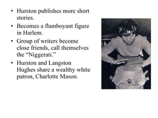Hurston publishes more short stories. Becomes a flamboyant figure in Harlem. Group of writers become close friends, call themselves the “Niggerati.” Hurston and Langston Hughes share a wealthy white patron, Charlotte Mason. 