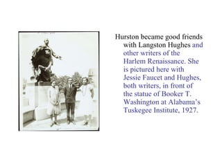 Hurston became good friends with Langston Hughes  and other writers of the Harlem Renaissance. She is pictured here with Jessie Faucet and Hughes, both writers, in front of the statue of Booker T. Washington at Alabama’s Tuskegee Institute, 1927. 