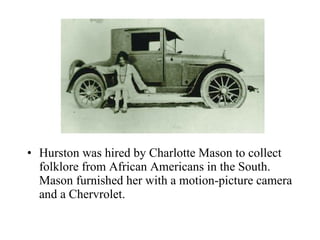 Hurston was hired by Charlotte Mason to collect folklore from African Americans in the South. Mason furnished her with a motion-picture camera and a Chervrolet.  