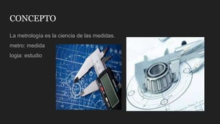 CONCEPTO
La metrología es la ciencia de las medidas.
metro: medida
logia: estudio
 