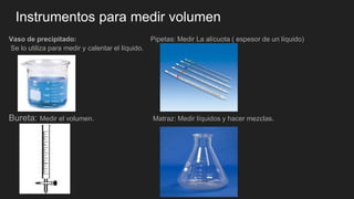 Instrumentos para medir volumen
Vaso de precipitado: Pipetas: Medir La alícuota ( espesor de un líquido)
Se lo utiliza para medir y calentar el líquido.
Bureta: Medir el volumen. Matraz: Medir líquidos y hacer mezclas.
 