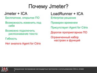 Нагрузочное тестирование нестандартных протоколов с использованием Citrix и Jmeter
7
Почему Jmeter?
Jmeter + ICA
Бесплатное, открытое ПО
Возможность изменить под
себя
Возможно подключить
распознавание текста
Гибкость
Нет аналога Agent for Citrix
LoadRunner + ICA
Enterprise решение
Проверен временем
Присутствует Agent for Citrix
Дорогое проприетарное ПО
Ограниченный набор
настроек и функций
 