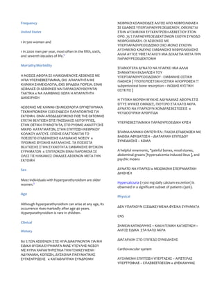 Frequency                                                 ΝΕΦΡΙΚΟ ΚΟΛΙΚΟΕΙΔΕΣ ΑΛΓΟΣ ΑΠΟ ΝΕΦΡΟΛΙΘΙΑΣΗ
                                                          ΣΕ ΕΔΑΦΟΣ ΥΠΕΡΠΑΡΑΘΥΡΕΟΕΙΔΙΣΜΟΥ, ΟΦΕΙΛΕΤΑΙ
United States                                             ΣΤΗΝ ΑΥΞΗΜΕΝΗ ΣΥΓΚΕΝΤΡΩΣΗ ΑΣΒΕΣΤΙΟΥ ΣΤΟΝ
                                                          ΟΡΟ. 75 % ΠΑΡΑΘΥΡΕΟΕΙΔΕΚΤΟΜΩΝ ΕΧΟΥΝ ΣΥΝΟΔΟ
1 in 500 women and                                        ΝΕΦΡΟΛΙΘΙΑΣΗ. ΟΙ ΑΣΘΕΝΕΙΣ ΜΕ
                                                          ΥΠΕΡΠΑΡΑΘΥΡΕΟΕΙΔΙΣΜΟ ΟΧΟ ΜΟΝΟ ΕΥΧΟΥΝ
                                                          ΑΥΞΗΜΕΝΟ ΚΙΝΔΥΝΟ ΕΜΦΑΝΙΣΗΣ ΝΕΦΡΟΛΙΘΙΑΣΗΣ
1 in 2000 men per year, most often in the fifth, sixth,
                                                          ΑΛΛΑ ΑΥΤΟΣ ΥΦΙΣΤΑΤΑΙ ΕΠΙ ΜΙΑ ΔΕΚΑΕΤΙΑ ΜΕΤΑ ΤΗΝ
and seventh decades of life.5
                                                          ΠΑΡΑΘΥΡΕΟΕΙΔΕΚΤΟΜΗ
Mortality/Morbidity
                                                          ΣΠΑΝΙΟΤΕΡΑ ΔΥΝΑΤΟ ΝΑ ΥΠΑΡΧΕΙ ΜΙΑ ΑΛΛΗ
                                                          ΣΗΜΑΝΤΙΚΗ ΕΚΔΗΛΩΣΗ ΤΟΥ
Η ΝΟΣΟΣ ΑΦΟΡΑ ΣΕ ΗΛΙΚΙΩΜΕΝΟΥΣ ΑΣΘΕΝΕΙΣ ΜΕ                 ΥΠΕΡΠΑΡΑΘΥΡΕΟΕΙΔΙΣΜΟΥ : ΕΜΦΑΝΗΣ ΟΣΤΙΚΗ
ΗΠΙΑ ΥΠΕΡΑΣΒΕΣΤΙΑΙΜΙΑ, ΟΧΙ ΑΠΑΡΑΙΤΗΤΑ ΜΕ                  ΠΑΘΗΣΗ [ ΥΠΟΠΕΡΙΟΣΤΕΙΚΗ ΟΣΤΙΚΗ ΑΠΟΡΡΟΦΣΗ ??
ΚΛΙΝΙΚΗ ΣΗΜΕΙΟΛΟΓΙΑ, ΕΧΕΙ ΒΡΑΔΕΙΑ ΠΟΡΕΙΑ. ΕΙΝΑΙ           subperiosteal bone resorption – ΙΝΩΔΗΣ ΚΥΣΤΙΚΗ
ΑΣΦΑΛΕΣ ΟΙ ΑΣΘΕΝΕΙΣ ΝΑ ΠΑΡΑΚΟΛΟΥΘΟΥΝΤΑΙ                   ΟΣΤΕΙΤΙΣ ]
ΤΑΚΤΙΚΑ κ ΝΑ ΛΑΜΒΑΝΕΙ ΧΩΡΑ Η ΑΠΑΡΑΙΤΗΤΗ
ΔΙΑΧΕΙΡΗΣΗ
                                                          Η ΤΥΠΙΚΗ ΜΟΡΦΗ ΜΥΙΚΗΣ ΑΔΥΝΑΜΙΑΣ ΑΦΟΡΑ ΣΤΙΣ
                                                          ΕΓΓΥΣ ΜΥΙΚΕΣ ΟΜΑΔΕΣ, ΠΙΟΤΕΡΟ ΣΤΑ ΚΑΤΩ ΑΚΡΑ.
ΑΣΘΕΝΗΣ ΜΕ ΚΛΙΝΙΚΗ ΣΗΜΕΙΟΛΟΓΙΑ ΕΡΓΑΣΤΗΡΙΑΚΑ               ΔΥΝΑΤΟ ΝΑ ΥΠΑΡΧΟΥΝ ΧΟΝΔΡΑΣΒΕΣΤΩΣΕΙΣ κ
ΤΕΚΜΗΡΙΩΜΕΝΗ ΕΧΕΙ ΕΝΔΕΙΞΗ ΠΑΡΑΠΟΜΠΗΣ ΓΙΑ                  ΨΕΥΔΟΟΥΡΙΚΗ ΑΡΘΡΙΤΙΔΑ
ΕΚΤΟΜΗ. ΕΙΝΑΙ ΑΠΟΔΕΔΕΙΓΜΕΝΟ ΠΩΣ ΤΗΣ ΕΚΤΟΜΗΣ
ΕΠΕΤΑΙ ΒΕΛΤΙΩΣΗ ΣΤΙΣ ΓΝΩΣΙΑΚΕΣ ΛΕΙΤΟΥΡΓΙΕΣ,
                                                          ΥΠΕΡΑΣΒΕΣΤΙΑΙΜΙΚΗ ΠΑΡΑΘΥΡΕΟΕΙΔΙΚΗ ΚΡΙΣΗ
ΣΤΗΝ ΟΣΤΙΚΗ ΠΥΚΝΟΤΗΤΑ, ΣΤΟ ΡΥΘΜΟ ΑΝΑΠΤΥΞΗΣ
ΜΙΚΡΟ- ΚΑΤΑΓΜΑΤΩΝ, ΣΤΗΝ ΕΠΙΠΤΩΣΗ ΝΕΦΡΙΚΟΥ
                                                          ΣΠΑΝΙΑ ΚΛΙΝΙΚΗ ΟΝΤΟΤΗΤΑ : ΤΑΧΕΙΑ ΕΠΙΔΙΕΝΩΣΗ ΜΕ
ΚΟΛΙΚΟΥ ΑΛΓΟΥΣ. ΕΠΙΣΗΣ ΕΛΑΤΤΩΝΕΤΑΙ ΤΟ
                                                          ΒΑΘΕΙΑ ΑΦΥΔΑΤΩΣΗ – ΔΙΑΤΑΡΑΧΗ ΕΠΙΠΕΔΟΥ
ΠΟΣΟΣΤΟ ΕΠΙΔΕΙΝΩΣΗΣ ΚΑΡΔΙΑΚΗΣ ΝΟΣΟΥ κ
                                                          ΣΥΝΕΙΔΗΣΗΣ – ΚΩΜΑ
ΠΡΩΙΜΗΣ ΦΥΣΙΚΗΣ ΚΑΤΑΛΗΞΗΣ. ΤΑ ΠΟΣΟΣΤΑ
ΒΕΛΤΙΩΣΗΣ ΣΤΗΝ ΣΥΧΝΟΤΗΤΑ ΕΜΦΑΝΙΣΗΣ ΦΥΣΙΚΩΝ
ΕΥΡΗΜΑΤΩΝ κ ΕΠΙΠΛΟΚΩΝ ΕΙΝΑΙ ΠΑΡΟΜΟΙΑ ΣΕ                   A helpful mnemonic, "painful bones, renal stones,
ΟΛΕΣ ΤΙΣ ΗΛΙΚΙΑΚΕΣ ΟΜΑΔΕΣ ΑΣΘΕΝΩΝ ΜΕΤΑ ΤΗΝ                abdominal groans [hypercalcemia-induced ileus ], and
ΕΚΤΟΜΗ                                                    psychic moans

Sex                                                       ΔΥΝΑΤΟ ΝΑ ΥΠΑΡΧΕΙ κ ΜΕΙΩΜΕΝΗ ΣΠΕΙΡΑΜΑΤΙΚΗ
                                                          ΔΙΗΘΗΣΗ
Most individuals with hyperparathyroidism are older
                                                          Hypercalciuria (>300 mg daily calcium excretion) is
women.3
                                                          observed in a significant subset of patients (30%).
Age
                                                          Physical

Although hyperparathyroidism can arise at any age, its
                                                          ΔΕΝ ΥΠΑΡΧΟΥΝ ΕΞΕΙΔΙΚΕΥΜΕΝΑ ΦΥΣΙΚΑ ΕΥΡΗΜΑΤΑ
occurrence rises markedly after age 40 years.
Hyperparathyroidism is rare in children.
                                                          CNS
Clinical
                                                          ΣΗΜΕΙΑ ΚΑΤΑΘΛΙΨΗΣ – ΚΑΚΗ ΓΕΝΙΚΗ ΚΑΤΑΣΤΑΣΗ –
History                                                   ΑΛΓΟΣ ΕΙΔΙΚΑ ΣΤΑ ΚΑΤΩ ΑΚΡΑ


80 % ΤΩΝ ΑΣΘΕΝΩΝ ΣΤΙΣ ΗΠΑ ΔΙΑΚΡΙΝΟΝΤΑΙ ΓΙΑ ΜΗ             ΔΙΑΤΑΡΑΧΗ ΣΤΟ ΕΠΙΠΕΔΟ ΣΥΝΕΙΔΗΣΗΣ
ΕΙΔΙΚΑ ΦΥΣΙΚΑ ΕΥΡΗΜΑΤΑ ΜΙΑΣ ΥΠΟΥΛΗΣ ΝΟΣΟΥ
ΜΕ ΚΥΡΙΑ ΧΑΡΑΚΤΗΡΙΣΤΙΚΑ ΤΗΝ ΓΕΝΙΚΕΥΜΕΝΗ                   Cardiovascular system
ΑΔΥΝΑΜΙΑ, ΚΟΠΩΣΗ, ΔΥΣΚΟΛΙΑ ΠΝΕΥΜΑΤΙΚΗΣ
ΣΥΓΚΕΝΤΡΩΣΗΣ κ ΚΑΤΑΘΛΙΠΤΙΚΗ ΣΥΝΔΡΟΜΗ                      ΑΥΞΗΜΕΝΗ ΕΠΙΠΤΩΣΗ ΥΠΕΡΤΑΣΗΣ – ΑΡΙΣΤΕΡΑΣ
                                                          ΥΠΕΡΤΡΟΦΙΑΣ – ΕΠΑΣΒΕΣΤΩΣΕΩΝ κ ΔΥΣΚΑΜΨΙΑΣ
 