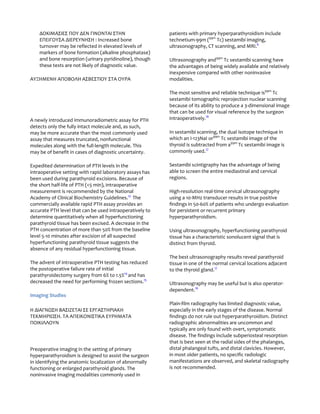ΔΟΚΙΜΑΣΙΕΣ ΠΟΥ ΔΕΝ ΓΙΝΟΝΤΑΙ ΣΤΗΝ                      patients with primary hyperparathyroidism include
    ΕΠEΙΓΟΥΣΑ ΔΙΕΡΕΥΝΗΣΗ : Increased bone                 technetium-99m (99m Tc) sestamibi imaging,
    turnover may be reflected in elevated levels of       ultrasonography, CT scanning, and MRI.6
    markers of bone formation (alkaline phosphatase)
    and bone resorption (urinary pyridinoline), though    Ultrasonography and99m Tc sestamibi scanning have
    these tests are not likely of diagnostic value.       the advantages of being widely available and relatively
                                                          inexpensive compared with other noninvasive
ΑΥΞΗΜΕΝΗ ΑΠΟΒΟΛΗ ΑΣΒΕΣΤΙΟΥ ΣΤΑ ΟΥΡΑ                       modalities.

                                                          The most sensitive and reliable technique is99m Tc
                                                          sestamibi tomographic reprojection nuclear scanning
                                                          because of its ability to produce a 3-dimensional image
                                                          that can be used for visual reference by the surgeon
A newly introduced immunoradiometric assay for PTH        intraoperatively.16
detects only the fully intact molecule and, as such,
may be more accurate than the most commonly used          In sestamibi scanning, the dual isotope technique in
assay that measures truncated, nonfunctional              which an I-123NaI or99m Tc sestamibi image of the
molecules along with the full-length molecule. This       thyroid is subtracted from a99m Tc sestamibi image is
may be of benefit in cases of diagnostic uncertainty.     commonly used.17

Expedited determination of PTH levels in the              Sestamibi scintigraphy has the advantage of being
intraoperative setting with rapid laboratory assays has   able to screen the entire mediastinal and cervical
been used during parathyroid excisions. Because of        regions.
the short half-life of PTH (<5 min), intraoperative
measurement is recommended by the National                High-resolution real-time cervical ultrasonography
Academy of Clinical Biochemistry Guidelines.13 The        using a 10-MHz transducer results in true positive
commercially available rapid PTH assay provides an        findings in 50-60% of patients who undergo evaluation
accurate PTH level that can be used intraoperatively to   for persistent or recurrent primary
determine quantitatively when all hyperfunctioning        hyperparathyroidism.
parathyroid tissue has been excised. A decrease in the
PTH concentration of more than 50% from the baseline      Using ultrasonography, hyperfunctioning parathyroid
level 5-10 minutes after excision of all suspected        tissue has a characteristic sonolucent signal that is
hyperfunctioning parathyroid tissue suggests the          distinct from thyroid.
absence of any residual hyperfunctioning tissue.
                                                          The best ultrasonography results reveal parathyroid
The advent of intraoperative PTH testing has reduced      tissue in one of the normal cervical locations adjacent
the postoperative failure rate of initial                 to the thyroid gland.17
parathyroidectomy surgery from 6% to 1.5%14 and has
decreased the need for performing frozen sections.15      Ultrasonography may be useful but is also operator-
                                                          dependent.16
Imaging Studies
                                                          Plain-film radiography has limited diagnostic value,
Η ΔΙΑΓΝΩΣΗ ΒΑΣΙΖΕΤΑΙ ΣΕ ΕΡΓΑΣΤΗΡΙΑΚΗ                      especially in the early stages of the disease. Normal
ΤΕΚΜΗΡΙΩΣΗ. ΤΑ ΑΠΕΙΚΟΝΙΣΤΙΚΑ ΕΥΡΗΜΑΤΑ                     findings do not rule out hyperparathyroidism. Distinct
ΠΟΙΚΙΛΛΟΥΝ                                                radiographic abnormalities are uncommon and
                                                          typically are only found with overt, symptomatic
                                                          disease. The findings include subperiosteal resorption
                                                          that is best seen at the radial sides of the phalanges,
Preoperative imaging in the setting of primary            distal phalangeal tufts, and distal clavicles. However,
hyperparathyroidism is designed to assist the surgeon     in most older patients, no specific radiologic
in identifying the anatomic localization of abnormally    manifestations are observed, and skeletal radiography
functioning or enlarged parathyroid glands. The           is not recommended.
noninvasive imaging modalities commonly used in
 