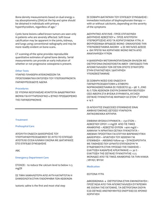 Bone-density measurements based on dual energy x-       ΣΕ ΣΟΒΑΡΗ ΔΙΑΤΑΡΑΧΗ ΤΟΥ ΕΠΙΠΕΔΟΥ ΣΥΝΕΙΔΗΣΗΣ :
ray absorptiometry (DXA) at the hip and spine should    immediate institution of bisphosphonate therapy —
be obtained in individuals with primary                 with or without calcitonin, depending on the severity
hyperthyroidism, regardless of age.3                    of the symptoms

Cystic bone lesions called brown tumors are seen only   ΔΙΟΥΡΗΤΙΚΟ ΑΓΚΥΛΗΣ : ΠΡΟΣ ΕΠΙΤΑΧΥΝΣΗ
in patients who are severely affected. Soft tissue      ΔΙΟΥΡΗΣΗΣ ΑΣΒΕΣΤΙΟΥ κ ΠΡΟΣ ΑΠΟΤΡΟΠΗ
calcification may be apparent in the joints, kidneys,   ΥΠΕΡΦΟΡΤΩΣΗΣ ΑΠΟ ΤΑ ΧΟΡΗΓΟΥΜΕΝΑ ΥΓΡΑ. Η
and lungs using conventional radiography and may be     ΦΟΥΡΟΣΕΜΙΔΗ ΒΡΑΔΕΩΣ ΜΟΝΟ ΟΜΑΛΟΠΟΙΕΙ ΤΗΝ
more readily evident on bone scans.                     ΥΠΕΡΑΣΒΕΣΤΙΑΙΜΙΑ ΑΚΟΜΗ κ ΣΕ ΜΕΓΑΛΕΣ ΔΟΣΕΙΣ
                                                        κ ΘΑ ΠΡΕΠΕΙ ΝΑ ΧΟΡΗΓΗΘΕΙ ΜΟΝΟ ΜΕΤΑ ΑΠΟ
CT scanning of the spine provides reproducible          ΑΝΑΠΛΗΡΩΣΗ ΥΓΡΩΝ
quantitative estimates of spinal bone density. Serial
measurements can provide an early indication of         Η ΔΙΑΧΕΙΡΗΣΗ ΜΕΤΕΜΗΝΟΠΑΥΣΙΑΚΩΝ ΘΗΛΕΩΝ ΜΕ
whether or not progressive osteopenia is present.       ΟΙΣΤΡΟΓΟΝΑ ΕΝΟΧΟΠΟΙΕΙΤΑΙ ΑΦΟΥ ΕΜΠΟΔΙΖΕΙ ΤΗΝ
                                                        ΑΠΟΜΕΤΑΛΛΩΣΗ ΤΩΝ ΟΣΤΩΝ ΟΠΟΤΕ ΣΥΝΗΓΟΡΕΙ
Other Tests                                             ΣΤΗΝ ΕΓΚΑΤΑΣΤΑΣΗ / ΔΙΑΤΗΡΗΣΗ
ΥΠΑΡΧΕΙ ΠΛΗΘΩΡΑ ΑΠΕΙΚΟΝΙΣΕΩΝ ΓΙΑ                        ΥΠΟΑΣΒΕΣΤΙΑΙΜΙΑΣ
ΠΡΟΕΠΕΜΒΑΤΙΚΗ ΕΝΤΟΠΙΣΗ ΤΟΥ ΥΠΕΡΕΚΚΡΙΝΟΝΤΑ
                                                        ΣΕ ΣΟΒΑΡΗ ΝΟΣΟ ΕΧΕΙ ΕΝΔΕΙΞΗ Η
ΠΑΡΑΘΥΡΕΟΕΙΔΟΥΣ ΑΔΕΝΑ
                                                        ΠΑΡΑΘΥΡΕΟΕΙΔΕΚΤΟΜΗ κ ΕΠΙΦΕΡΕΙ
                                                        ΝΟΡΜΟΑΣΒΕΣΤΙΑΙΜΙΑ ΣΕ ΠΟΣΟΣΤΟ 95 – 98 % , ΕΝΩ
Procedures
                                                        82 % ΤΩΝ ΑΣΘΕΝΩΝ ΕΧΟΥΝ ΣΗΜΑΝΤΙΚΗ ΒΕΛΤΙΩΣΗ
ΣΕ ΥΠΟΨΙΑ ΝΕΟΠΛΑΣΙΑΣ ΑΠΑΙΤΕΙΤΑΙ ΔΙΑΔΕΡΜΑΤΙΚΗ
                                                        ΟΣΟ ΑΦΟΡΑ ΣΤΑ ΦΥΣΙΚΑ ΕΥΡΗΜΑΤΑ, ΑΥΞΗΣΗ
ΒΙΟΨΙΑ ΓΙΑ ΚΥΤΤΑΡΟΛΟΓΙΚΟ κ ΙΣΤΙΚΟ ΠΡΟΣΔΙΟΡΙΣΜΟ          ΟΣΤΙΚΗΣ ΠΥΚΝΟΤΗΤΑΣ ΜΗΡΙΑΙOΥ 6% ΣΤΟΝ 1Ο ΧΡΟΝΟ
ΤΗΣ ΠΑΡΑΘΟΡΜΟΝΗΣ                                        κ 14 %

                                                        ΟΙ ΑΠΟΛΥΤΕΣ ΕΝΔΕΙΞΕΙΕΣ ΕΠΕΜΒΑΣΗΣ ΕΙΝΑΙ
                                                        ΑΜΦΙΛΕΓΟΜΕΝΕΣ ΩΣΤΟΣΟ ΥΠΑΡΧΟΥΝ
                                                        ΑΝΤΙΚΕΙΜΕΝΙΚΑ ΚΡΙΤΗΡΙΑ

Treatment                                               ΕΜΦΑΝΗ ΦΥΣΙΚΑ ΕΥΡΗΜΑΤΑ – <50 ΕΤΩΝ –
                                                        ΑΣΒΕΣΤΙΟΥ ΟΡΟΥ >1 mg/Dl ΑΠΟ ΤΙΣ ΤΙΜΕΣ
Prehospital Care                                        ΑΝΑΦΟΡΑΣ – ΑΣΒΕΣΤΙΟ ΟΥΡΩΝ >400 mg/d –
                                                        ΧΑΜΗΛΗ ‘Η ΑΡΝΗΤΙΚΗ ΟΣΤΙΚΗ ΠΥΚΝΟΤΗΤΑ –
ΑΠΟΛΥΤΗ ΕΝΔΕΙΞΗ ΔΙΑΧΕΙΡΗΣΗΣ ΤΟΥ                         ΑΒΕΒΑΙΗ ΠΡΟΟΠΤΙΚΗ ΓΙΑ ΕΠΙΤΥΧΗ ΦΑΡΜΑΚΕΥΤΙΚΗ
ΥΠΕΡΠΑΡΑΘΥΡΕΟΕΙΔΙΣΜΟΥ ΣΕ ΑΥΤΟ ΤΟ ΕΠΙΠΕΔΟ                ΔΙΑΧΕΙΡΗΣΗ – ΑΠΑΙΤΗΣΗ ΤΟΥ ΑΣΘΕΝΗ ΓΙΑ
ΑΠΟΤΕΛΕΙ ΟΞΕΙΑ ΚΛΙΝΙΚΗ ΕΙΚΟΝΑ ΜΕ ΔΙΑΤΑΡΑΧΕΣ             ΕΠΕΜΒΑΣΗ – ΑΒΕΒΑΙΟ follow-up – ΣΥΝΟΣΗΡΟΤΗΤΑ
ΣΤΟ ΕΠΙΠΕΔΟ ΣΥΝΕΙΔΗΣΗΣ                                  ΜΕ ΠΑΘΗΣΕΙΣ ΠΟΥ ΔΥΝΑΤΟ ΕΠΙΠΛΕΚΟΥΝ ‘Η
                                                        ΣΥΝΔΡΑΜΟΥΝ ΣΤΗΝ ΠΡΟΟΔΟ ΤΗΣ ΠΑΘΗΣΗΣ –
ΑBC                                                     ΕΛΑΤΤΩΣΗ ΚΑΘΑΡΣΗΣ ΚΡΕΑΤΙΝΙΝΗΣ => 30 % -
                                                        ΕΛΑΤΤΩΣΗ ΤΗΣ ΟΣΤΙΚΗΣ ΠΥΚΝΟΤΗΤΑΣ >2.5
Emergency Department Care                               ΜΟΝΑΔΕΣ ΑΠΟ ΤΙΣ ΤΙΜΕΣ ΑΝΑΦΟΡΑΣ ΓΙΑ ΤΗΝ ΗΛΙΚΙΑ
                                                        / ΦΥΛΟ / ΦΥΛΗ
ΣΤΟΧΟΣ : to reduce the calcium level to below 11.5
                                                        Medication
mg/Dl

ΣΕ ΤΙΜΗ ΧΑΜΗΛΟΤΕΡΗ ΑΠΟ ΑΥΤΗ ΚΑΤΑΡΓΕΙΤΑΙ Η               ΙΣΟΤΟΝΑ ΥΓΡΑ
ΣΗΜΕΙΟΛΟΓΙΑ ΣΤΗΝ ΠΛΕΙΟΨΗΦΙΑ ΤΩΝ ΑΣΘΕΝΩΝ
                                                        ΔΙΦΟΣΦΩΝΙΚΑ κ ΟΙΣΤΡΟΓΟΝΑ ΣΤΗΝ ΕΜΗΝΟΠΑΥΣΗ :
                                                        ΠΡΟΣΤΑΣΙΑ ΑΠΟ ΤΗΝ ΑΠΟΜΕΤΑΛΛΩΣΗ ΣΥΓΚΡΙΣΙΜΗ
isotonic saline is the first and most vital step
                                                        ΜΕ ΕΚΕΙΝΗ ΤΗΣ ΕΚΤΟΜΗΣ. ΤΑ ΟΙΣΤΡΟΓΟΝΑ ΕΧΟΥΝ
                                                        ΕΞΩ ΟΣΤΙΚΕΣ ΑΝΕΠΙΘΥΜΗΤΕΣ ΕΝΕΡΓΕΙΕΣ ΣΕ ΧΡΟΝΙΟ
                                                        ΧΟΡΗΓΗΣΗ
 