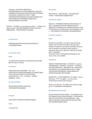 Cinacalcet : ΕΛΑΤΤΩΣΗ ΑΣΒΕΣΤΙΟΥ κ                         Precautions
   ΠΑΡΑΘΟΡΜΟΝΗΣ κ ΑΥΞΗΣΗ ΦΩΣΦΟΡΟΥ. ΔΕΝ ΕΧΕΙ
   ΕΠΙΔΡΑΣΗ ΣΤΗΝ ΟΣΤΙΚΗ ΦΥΣΙΟΛΟΓΙΑ ΔΕΝ ΕΠΗΡΕΑΖΕΙ             ΜΗΤΡΟΡΑΓΙΑ – ΜΑΣΤΟΔΥΝΙΑ – ΚΑΤΑΚΡΑΤΗΣΗ
   ΤΗΝ ΟΣΤΙΚΗ ΠΥΚΝΟΤΗΤΑ. ΣΤΟΝ 1Ο ΠΑΘΗ                        ΥΓΡΩΝ – ΥΠΕΡΠΛΑΣΙΑ ΕΝΔΟΜΗΤΡΙΟΥ
   ΥΠΕΡΠΑΡΑΘΥΡΕΟΕΙΔΙΣΜΟ ΕΧΕΙ ΕΝΔΕΙΞΗ ΜΟΝΟ ΣΤΝ
   ΣΥΜΠΤΩΜΑΤΙΚΗ ΥΠΕΡΑΣΒΕΣΤΙΑΙΜΙΑ ΟΠΟΥ
                                                             Calcimimetic agents
   ΑΝΤΕΝΔΥΚΝΕΙΤΑΙ Η ΕΚΤΟΜΗ

                                                             ΕΝΔΕΙΞΗ : ΥΠΕΡΑΣΒΕΣΤΙΑΙΜΙΑ ΣΕ ΝΕΟΠΛΑΣΙΑ κ ΣΕ
           Ο                                   Ο             ΧΝΑ – ΣΥΝΔΕΟΝΤΑΙ ΣΤΟΥΣ ΕΥΑΙΣΘΗΤΟΥΣ ΣΤΟ
ΕΝΑΡΞΗ : 1 ΠΑΘΗΣ : 30 mg orally twice daily – 2 ΠΑΘΗΣ : 30
mg once daily – ΜΕΤΡΗΣΗ ΑΣΒΕΣΤΙΟΥ ΜΕΤΑ ΑΠΟ ΜΙΑ               ΑΣΒΕΣΤΙΟΥ ΥΠΟΔΟΧΕΙΣ ΤΟΥ ΠΑΡΑΘΥΡΕΟΕΙΔΗ κ ΤΟΥΣ
ΕΒΔΟΜΑΔΑ κ ΤΡΟΠΟΠΟΙΗΣΗ ΤΗΣ ΔΟΣΗΣ                             ΤΡΟΠΟΠΟΙΟΥΝ, ΑΥΞΑΝΟΝΤΑΣ ΤΗΝ ΕΥΑΙΣΘΗΣΙΑ ΤΟΥΣ
                                                             κ ΕΛΑΤΤΩΝΟΥΝ ΤΗΝ ΕΚΚΡΙΣΗ ΠΑΡΑΘΟΡΜΟΝΗΣ

                                                             Cinacalcet (Sensipar)

   Loop diuretics                                            Adult


   ΧΡΗΣΙΜΟΠΟΙΟΥΝΤΑΙ ΜΑΖΙ ΜΕ ΕΝΥΔΑΤΩΣΗ ΣΕ                     Cinacalcet is available in 30 mg, 60 mg, and 90 mg
   ΥΠΕΡΑΣΒΕΣΤΙΑΙΜΙΑ                                          tablets, and the maximum dose is 180 mg. Initial
                                                             dosing of cinacalcet is 30 mg PO qd initially; titrate q2-
                                                             4wk as needed to normalize calcium levels by
                                                             sequential doses of 30 mg bid, 60 mg bid, 90 mg bid,
                                                             and 90 mg tid/qid
   Furosemide (Lasix)
                                                             Take with meals or immediately following; do not
                                                             crush, chew, or cut tablets
   Adult

                                                             Precautions
   40 mg PO bid for patients already taking furosemide;
   give PO dose as IV bolus
                                                             ΠΙΘΑΝΗ ΥΠΟΑΣΒΕΣΤΙΑΙΜΙΑ : [ ΕΠΙΛΗΨΙΑ ?? seizure –
                                                             ΠΑΡΑΙΣΘΗΣΙΕΣ – ΚΡΑΜΠΕΣ – ΜΥΑΛΓΙΑ – ΤΕΤΑΝΙΑ ] –
   Precautions
                                                             ΕΛΕΓΧΟΣ ΑΣΒΕΣΤΙΟΥ κ ΦΩΣΦΟΡΟΥ ΣΕ 1 ΜΗΝΑ ΑΠΟ
                                                             ΤΗΝ ΕΝΑΡΞΗ κ ΣΕ ΜΗΝΙΑΙΑ ΒΑΣΗ ΣΤΟΝ 2Ο ΠΑΘΗ
   ΑΙΜΑΤΟΛΟΓΙΚΕΣ ΔΥΣΚΡΑΣΙΕΣ – ΝΑ – ΗΑ –                      ΥΠΕΡΠΑΡΑΘΥΡΕΟΕΙΔΙΣΜΟ κ ΚΑΘΕ ΔΙΜΗΝΟ ΣΕ
   ΑΠΑΙΤΟΥΝΤΑΙ ΣΥΧΝΕΣ ΒΙΟΧΗΜΙΚΕΣ ΕΞΕΤΑΣΕΙΣ ΕΙΔΙΚΑ            ΠΑΡΑΘΥΡΕΟΕΙΔΙΚΟ ΝΕΟΠΛΑΣΜΑ
   ΤΟΥΣ ΠΡΩΤΟΥΣ ΜΗΝΕΣ ΤΗΣ ΘΕΡΑΠΕΙΑΣ [
   ΗΛΕΚΤΡΟΛΥΤΕΣ – CO2 – ΓΛΥΚΟΖΗ - ΟΥΡΙΚΟ –
                                                             ΔΙΑΚΟΠΗ ΣΕ : [ ΤΙΜΗ ΑΣΒΕΣΤΙΟΥ <8.4 mg/Dl - οστικη
   ΑΣΒΕΣΤΙΟ – ΒUN ]
                                                             αδυναμια = PTH <100 pg/Ml – ναυτια εμετος =
                                                             υπολειπομενη ηπατικη λειτουργια ]
   Hormonal therapy
                                                             Ληψη με το φαγητο – σε ασθενη υπο διαλυση ληψη
   ΜΕΤΕΜΗΝΟΑΠΥΣΙΑΚΑ ΘΗΛΕΑ ΜΕ                                 με το 1ο ΓΕΥΜΑ ΜΕΤΑ ΤΗΝ ΔΙΑΛΥΣΗ
   ΥΠΕΡΠΑΡΑΘΥΡΕΟΕΙΔΙΣΜΟ
                                                             Bisphosphonate Derivative

                                                             ΟΣΤΙΚΗ ΠΡΟΣΤΑΤΕΥΤΙΚΗ ΔΡΑΣΗ – Η ΕΠΙΔΡΑΣΗ ΤΟΥΣ
   Estrogen
                                                             ΣΤΟ ΑΣΒΕΣΤΙΟ ΟΡΟΥ ΕΙΝΑΙ ΑΣΤΑΘΗΣ κ ΕΠΗΡΕΑΖΕΤΑΙ
                                                             ΑΠΟ ΤΗ ΣΥΓΚΕΝΤΡΩΣΗ ΤΗΣ ΒΙΤΑΜΙΝΗΣ Δ – ΔΕΝ
   ΕΛΑΤΤΩΝΕΙ ΤΗΝ ΟΣΤΙΚΗ ΑΠΟΜΕΤΑΛΛΩΣΗ                         ΑΣΚΟΥΝ ΙΔΙΑΙΤΕΡΗ ΔΡΑΣΗ ΣΧΕΤΙΚΗ ΜΕ ΕΛΑΤΤΩΣΗ
                                                             ΤΗΣ ΠΑΡΑΘΟΡΜΟΝΗΣ ΟΡΟΥ
   Adult

   1.25 mg PO qd
 