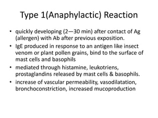 Type 1(Anaphylactic) Reaction
• quickly developing (2—30 min) after contact of Ag
(allergen) with Ab after previous exposition.
• IgE produced in response to an antigen like insect
venom or plant pollen grains, bind to the surface of
mast cells and basophils
• mediated through histamine, leukotriens,
prostaglandins released by mast cells & basophils.
• increase of vascular permeability, vasodilatation,
bronchoconstriction, increased mucoproduction
 