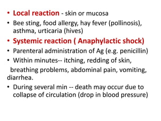 • Local reaction - skin or mucosa
• Bee sting, food allergy, hay fever (pollinosis),
asthma, urticaria (hives)
• Systemic reaction ( Anaphylactic shock)
• Parenteral administration of Ag (e.g. penicillin)
• Within minutes-- itching, redding of skin,
breathing problems, abdominal pain, vomiting,
diarrhea.
• During several min -- death may occur due to
collapse of circulation (drop in blood pressure)
 