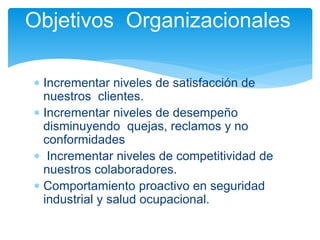  Incrementar niveles de satisfacción de
nuestros clientes.
 Incrementar niveles de desempeño
disminuyendo quejas, reclamos y no
conformidades
 Incrementar niveles de competitividad de
nuestros colaboradores.
 Comportamiento proactivo en seguridad
industrial y salud ocupacional.
Objetivos Organizacionales
 