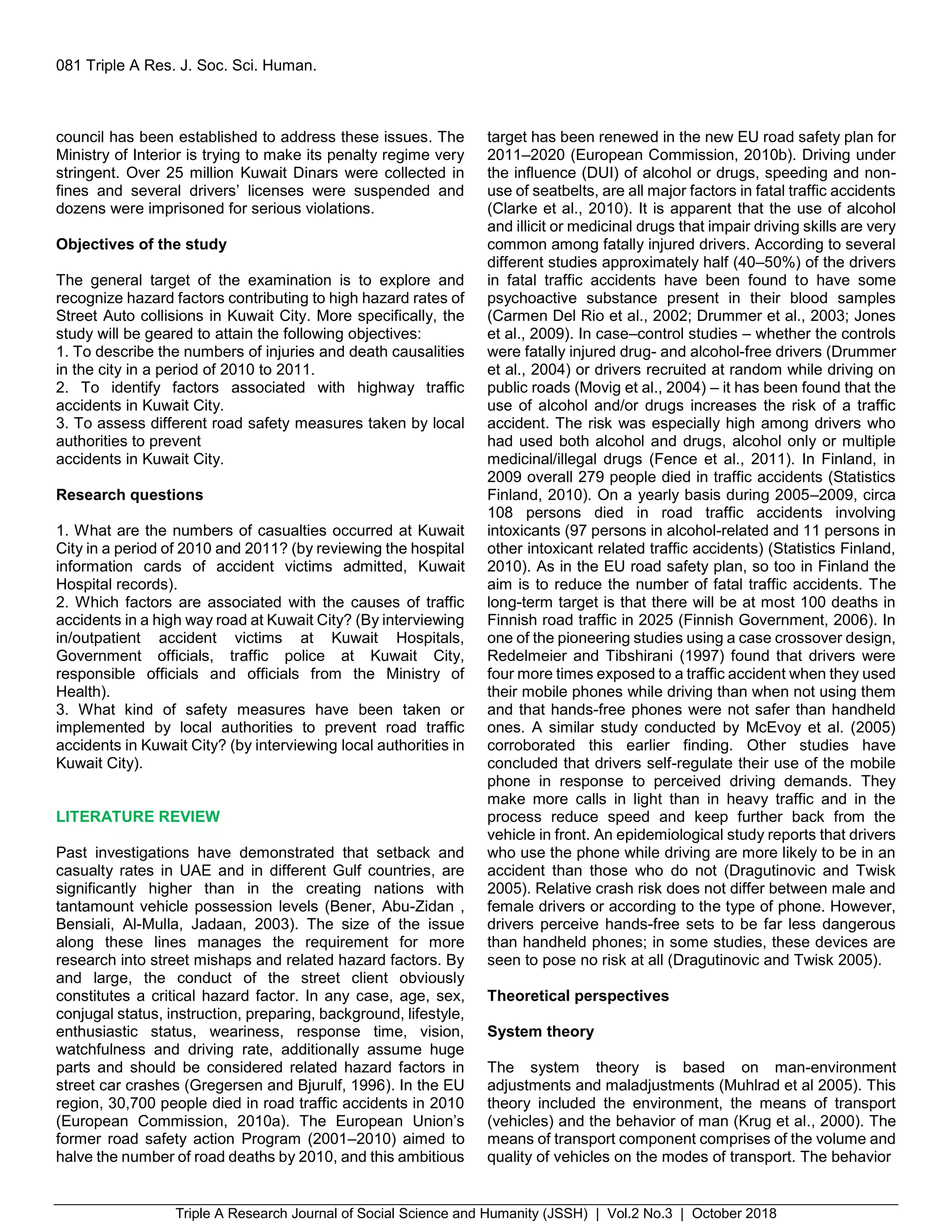 Triple A Research Journal of Social Science and Humanity (JSSH) | Vol.2 No.3 | October 2018
081 Triple A Res. J. Soc. Sci. Human.
council has been established to address these issues. The
Ministry of Interior is trying to make its penalty regime very
stringent. Over 25 million Kuwait Dinars were collected in
fines and several drivers’ licenses were suspended and
dozens were imprisoned for serious violations.
Objectives of the study
The general target of the examination is to explore and
recognize hazard factors contributing to high hazard rates of
Street Auto collisions in Kuwait City. More specifically, the
study will be geared to attain the following objectives:
1. To describe the numbers of injuries and death causalities
in the city in a period of 2010 to 2011.
2. To identify factors associated with highway traffic
accidents in Kuwait City.
3. To assess different road safety measures taken by local
authorities to prevent
accidents in Kuwait City.
Research questions
1. What are the numbers of casualties occurred at Kuwait
City in a period of 2010 and 2011? (by reviewing the hospital
information cards of accident victims admitted, Kuwait
Hospital records).
2. Which factors are associated with the causes of traffic
accidents in a high way road at Kuwait City? (By interviewing
in/outpatient accident victims at Kuwait Hospitals,
Government officials, traffic police at Kuwait City,
responsible officials and officials from the Ministry of
Health).
3. What kind of safety measures have been taken or
implemented by local authorities to prevent road traffic
accidents in Kuwait City? (by interviewing local authorities in
Kuwait City).
LITERATURE REVIEW
Past investigations have demonstrated that setback and
casualty rates in UAE and in different Gulf countries, are
significantly higher than in the creating nations with
tantamount vehicle possession levels (Bener, Abu-Zidan ,
Bensiali, Al-Mulla, Jadaan, 2003). The size of the issue
along these lines manages the requirement for more
research into street mishaps and related hazard factors. By
and large, the conduct of the street client obviously
constitutes a critical hazard factor. In any case, age, sex,
conjugal status, instruction, preparing, background, lifestyle,
enthusiastic status, weariness, response time, vision,
watchfulness and driving rate, additionally assume huge
parts and should be considered related hazard factors in
street car crashes (Gregersen and Bjurulf, 1996). In the EU
region, 30,700 people died in road traffic accidents in 2010
(European Commission, 2010a). The European Union’s
former road safety action Program (2001–2010) aimed to
halve the number of road deaths by 2010, and this ambitious
target has been renewed in the new EU road safety plan for
2011–2020 (European Commission, 2010b). Driving under
the influence (DUI) of alcohol or drugs, speeding and non-
use of seatbelts, are all major factors in fatal traffic accidents
(Clarke et al., 2010). It is apparent that the use of alcohol
and illicit or medicinal drugs that impair driving skills are very
common among fatally injured drivers. According to several
different studies approximately half (40–50%) of the drivers
in fatal traffic accidents have been found to have some
psychoactive substance present in their blood samples
(Carmen Del Rio et al., 2002; Drummer et al., 2003; Jones
et al., 2009). In case–control studies – whether the controls
were fatally injured drug- and alcohol-free drivers (Drummer
et al., 2004) or drivers recruited at random while driving on
public roads (Movig et al., 2004) – it has been found that the
use of alcohol and/or drugs increases the risk of a traffic
accident. The risk was especially high among drivers who
had used both alcohol and drugs, alcohol only or multiple
medicinal/illegal drugs (Fence et al., 2011). In Finland, in
2009 overall 279 people died in traffic accidents (Statistics
Finland, 2010). On a yearly basis during 2005–2009, circa
108 persons died in road traffic accidents involving
intoxicants (97 persons in alcohol-related and 11 persons in
other intoxicant related traffic accidents) (Statistics Finland,
2010). As in the EU road safety plan, so too in Finland the
aim is to reduce the number of fatal traffic accidents. The
long-term target is that there will be at most 100 deaths in
Finnish road traffic in 2025 (Finnish Government, 2006). In
one of the pioneering studies using a case crossover design,
Redelmeier and Tibshirani (1997) found that drivers were
four more times exposed to a traffic accident when they used
their mobile phones while driving than when not using them
and that hands-free phones were not safer than handheld
ones. A similar study conducted by McEvoy et al. (2005)
corroborated this earlier finding. Other studies have
concluded that drivers self-regulate their use of the mobile
phone in response to perceived driving demands. They
make more calls in light than in heavy traffic and in the
process reduce speed and keep further back from the
vehicle in front. An epidemiological study reports that drivers
who use the phone while driving are more likely to be in an
accident than those who do not (Dragutinovic and Twisk
2005). Relative crash risk does not differ between male and
female drivers or according to the type of phone. However,
drivers perceive hands-free sets to be far less dangerous
than handheld phones; in some studies, these devices are
seen to pose no risk at all (Dragutinovic and Twisk 2005).
Theoretical perspectives
System theory
The system theory is based on man-environment
adjustments and maladjustments (Muhlrad et al 2005). This
theory included the environment, the means of transport
(vehicles) and the behavior of man (Krug et al., 2000). The
means of transport component comprises of the volume and
quality of vehicles on the modes of transport. The behavior
 