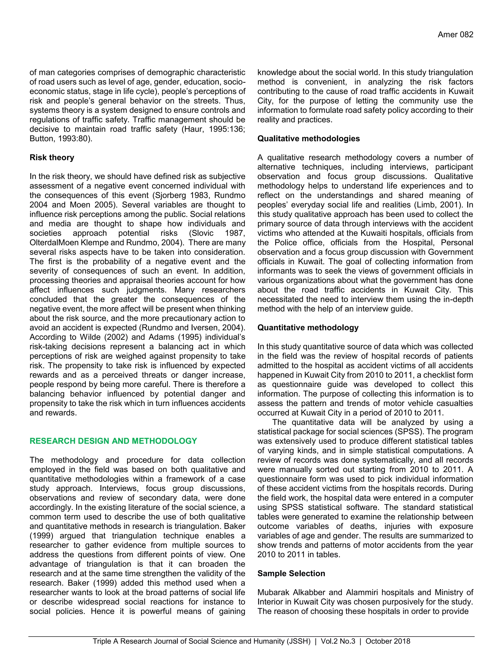 Triple A Research Journal of Social Science and Humanity (JSSH) | Vol.2 No.3 | October 2018
Amer 082
of man categories comprises of demographic characteristic
of road users such as level of age, gender, education, socio-
economic status, stage in life cycle), people’s perceptions of
risk and people’s general behavior on the streets. Thus,
systems theory is a system designed to ensure controls and
regulations of traffic safety. Traffic management should be
decisive to maintain road traffic safety (Haur, 1995:136;
Button, 1993:80).
Risk theory
In the risk theory, we should have defined risk as subjective
assessment of a negative event concerned individual with
the consequences of this event (Sjorberg 1983, Rundmo
2004 and Moen 2005). Several variables are thought to
influence risk perceptions among the public. Social relations
and media are thought to shape how individuals and
societies approach potential risks (Slovic 1987,
OlterdalMoen Klempe and Rundmo, 2004). There are many
several risks aspects have to be taken into consideration.
The first is the probability of a negative event and the
severity of consequences of such an event. In addition,
processing theories and appraisal theories account for how
affect influences such judgments. Many researchers
concluded that the greater the consequences of the
negative event, the more affect will be present when thinking
about the risk source, and the more precautionary action to
avoid an accident is expected (Rundmo and Iversen, 2004).
According to Wilde (2002) and Adams (1995) individual’s
risk-taking decisions represent a balancing act in which
perceptions of risk are weighed against propensity to take
risk. The propensity to take risk is influenced by expected
rewards and as a perceived threats or danger increase,
people respond by being more careful. There is therefore a
balancing behavior influenced by potential danger and
propensity to take the risk which in turn influences accidents
and rewards.
RESEARCH DESIGN AND METHODOLOGY
The methodology and procedure for data collection
employed in the field was based on both qualitative and
quantitative methodologies within a framework of a case
study approach. Interviews, focus group discussions,
observations and review of secondary data, were done
accordingly. In the existing literature of the social science, a
common term used to describe the use of both qualitative
and quantitative methods in research is triangulation. Baker
(1999) argued that triangulation technique enables a
researcher to gather evidence from multiple sources to
address the questions from different points of view. One
advantage of triangulation is that it can broaden the
research and at the same time strengthen the validity of the
research. Baker (1999) added this method used when a
researcher wants to look at the broad patterns of social life
or describe widespread social reactions for instance to
social policies. Hence it is powerful means of gaining
knowledge about the social world. In this study triangulation
method is convenient, in analyzing the risk factors
contributing to the cause of road traffic accidents in Kuwait
City, for the purpose of letting the community use the
information to formulate road safety policy according to their
reality and practices.
Qualitative methodologies
A qualitative research methodology covers a number of
alternative techniques, including interviews, participant
observation and focus group discussions. Qualitative
methodology helps to understand life experiences and to
reflect on the understandings and shared meaning of
peoples’ everyday social life and realities (Limb, 2001). In
this study qualitative approach has been used to collect the
primary source of data through interviews with the accident
victims who attended at the Kuwaiti hospitals, officials from
the Police office, officials from the Hospital, Personal
observation and a focus group discussion with Government
officials in Kuwait. The goal of collecting information from
informants was to seek the views of government officials in
various organizations about what the government has done
about the road traffic accidents in Kuwait City. This
necessitated the need to interview them using the in-depth
method with the help of an interview guide.
Quantitative methodology
In this study quantitative source of data which was collected
in the field was the review of hospital records of patients
admitted to the hospital as accident victims of all accidents
happened in Kuwait City from 2010 to 2011, a checklist form
as questionnaire guide was developed to collect this
information. The purpose of collecting this information is to
assess the pattern and trends of motor vehicle casualties
occurred at Kuwait City in a period of 2010 to 2011.
The quantitative data will be analyzed by using a
statistical package for social sciences (SPSS). The program
was extensively used to produce different statistical tables
of varying kinds, and in simple statistical computations. A
review of records was done systematically, and all records
were manually sorted out starting from 2010 to 2011. A
questionnaire form was used to pick individual information
of these accident victims from the hospitals records. During
the field work, the hospital data were entered in a computer
using SPSS statistical software. The standard statistical
tables were generated to examine the relationship between
outcome variables of deaths, injuries with exposure
variables of age and gender. The results are summarized to
show trends and patterns of motor accidents from the year
2010 to 2011 in tables.
Sample Selection
Mubarak Alkabber and Alammiri hospitals and Ministry of
Interior in Kuwait City was chosen purposively for the study.
The reason of choosing these hospitals in order to provide
 