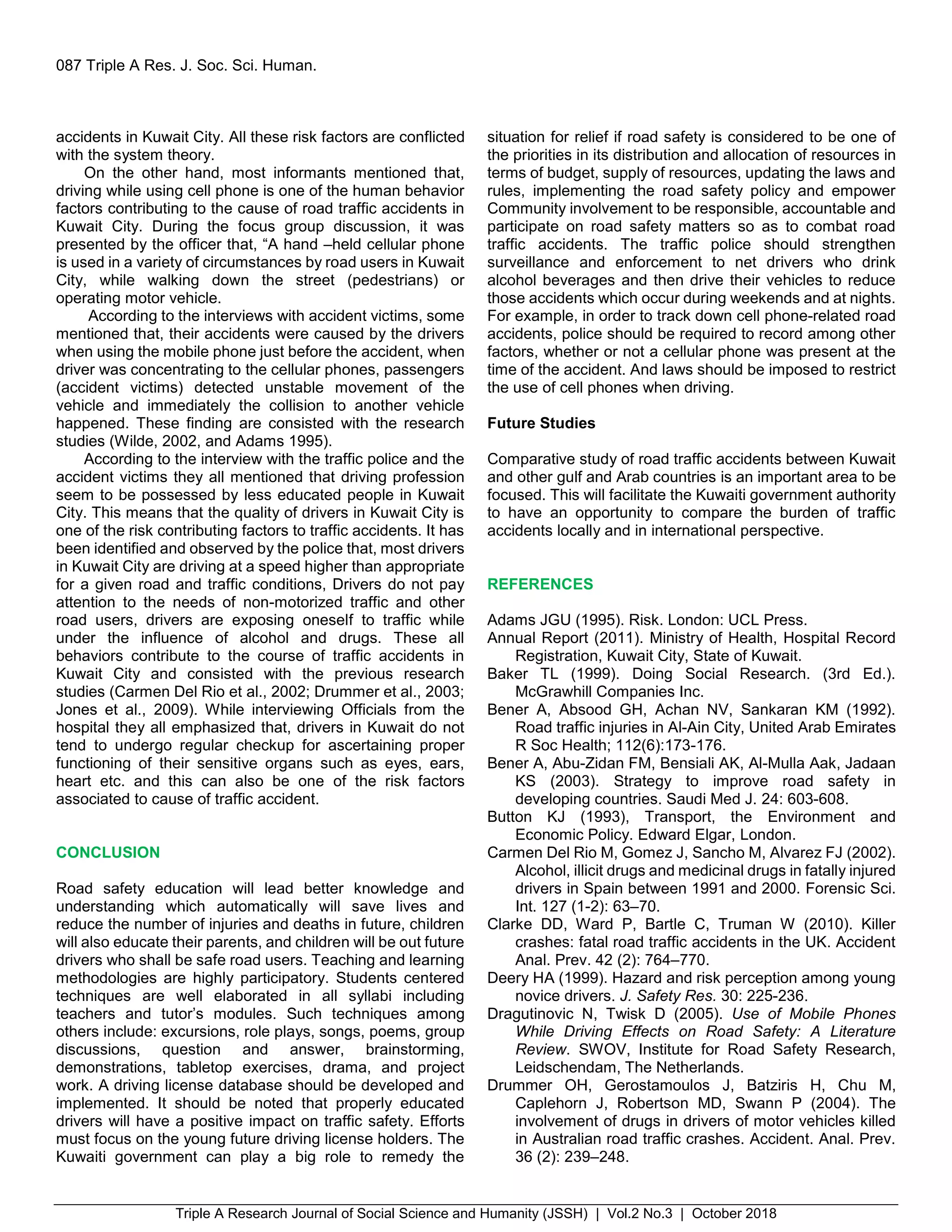 Triple A Research Journal of Social Science and Humanity (JSSH) | Vol.2 No.3 | October 2018
087 Triple A Res. J. Soc. Sci. Human.
accidents in Kuwait City. All these risk factors are conflicted
with the system theory.
On the other hand, most informants mentioned that,
driving while using cell phone is one of the human behavior
factors contributing to the cause of road traffic accidents in
Kuwait City. During the focus group discussion, it was
presented by the officer that, “A hand –held cellular phone
is used in a variety of circumstances by road users in Kuwait
City, while walking down the street (pedestrians) or
operating motor vehicle.
According to the interviews with accident victims, some
mentioned that, their accidents were caused by the drivers
when using the mobile phone just before the accident, when
driver was concentrating to the cellular phones, passengers
(accident victims) detected unstable movement of the
vehicle and immediately the collision to another vehicle
happened. These finding are consisted with the research
studies (Wilde, 2002, and Adams 1995).
According to the interview with the traffic police and the
accident victims they all mentioned that driving profession
seem to be possessed by less educated people in Kuwait
City. This means that the quality of drivers in Kuwait City is
one of the risk contributing factors to traffic accidents. It has
been identified and observed by the police that, most drivers
in Kuwait City are driving at a speed higher than appropriate
for a given road and traffic conditions, Drivers do not pay
attention to the needs of non-motorized traffic and other
road users, drivers are exposing oneself to traffic while
under the influence of alcohol and drugs. These all
behaviors contribute to the course of traffic accidents in
Kuwait City and consisted with the previous research
studies (Carmen Del Rio et al., 2002; Drummer et al., 2003;
Jones et al., 2009). While interviewing Officials from the
hospital they all emphasized that, drivers in Kuwait do not
tend to undergo regular checkup for ascertaining proper
functioning of their sensitive organs such as eyes, ears,
heart etc. and this can also be one of the risk factors
associated to cause of traffic accident.
CONCLUSION
Road safety education will lead better knowledge and
understanding which automatically will save lives and
reduce the number of injuries and deaths in future, children
will also educate their parents, and children will be out future
drivers who shall be safe road users. Teaching and learning
methodologies are highly participatory. Students centered
techniques are well elaborated in all syllabi including
teachers and tutor’s modules. Such techniques among
others include: excursions, role plays, songs, poems, group
discussions, question and answer, brainstorming,
demonstrations, tabletop exercises, drama, and project
work. A driving license database should be developed and
implemented. It should be noted that properly educated
drivers will have a positive impact on traffic safety. Efforts
must focus on the young future driving license holders. The
Kuwaiti government can play a big role to remedy the
situation for relief if road safety is considered to be one of
the priorities in its distribution and allocation of resources in
terms of budget, supply of resources, updating the laws and
rules, implementing the road safety policy and empower
Community involvement to be responsible, accountable and
participate on road safety matters so as to combat road
traffic accidents. The traffic police should strengthen
surveillance and enforcement to net drivers who drink
alcohol beverages and then drive their vehicles to reduce
those accidents which occur during weekends and at nights.
For example, in order to track down cell phone-related road
accidents, police should be required to record among other
factors, whether or not a cellular phone was present at the
time of the accident. And laws should be imposed to restrict
the use of cell phones when driving.
Future Studies
Comparative study of road traffic accidents between Kuwait
and other gulf and Arab countries is an important area to be
focused. This will facilitate the Kuwaiti government authority
to have an opportunity to compare the burden of traffic
accidents locally and in international perspective.
REFERENCES
Adams JGU (1995). Risk. London: UCL Press.
Annual Report (2011). Ministry of Health, Hospital Record
Registration, Kuwait City, State of Kuwait.
Baker TL (1999). Doing Social Research. (3rd Ed.).
McGrawhill Companies Inc.
Bener A, Absood GH, Achan NV, Sankaran KM (1992).
Road traffic injuries in Al-Ain City, United Arab Emirates
R Soc Health; 112(6):173-176.
Bener A, Abu-Zidan FM, Bensiali AK, Al-Mulla Aak, Jadaan
KS (2003). Strategy to improve road safety in
developing countries. Saudi Med J. 24: 603-608.
Button KJ (1993), Transport, the Environment and
Economic Policy. Edward Elgar, London.
Carmen Del Rio M, Gomez J, Sancho M, Alvarez FJ (2002).
Alcohol, illicit drugs and medicinal drugs in fatally injured
drivers in Spain between 1991 and 2000. Forensic Sci.
Int. 127 (1-2): 63–70.
Clarke DD, Ward P, Bartle C, Truman W (2010). Killer
crashes: fatal road traffic accidents in the UK. Accident
Anal. Prev. 42 (2): 764–770.
Deery HA (1999). Hazard and risk perception among young
novice drivers. J. Safety Res. 30: 225-236.
Dragutinovic N, Twisk D (2005). Use of Mobile Phones
While Driving Effects on Road Safety: A Literature
Review. SWOV, Institute for Road Safety Research,
Leidschendam, The Netherlands.
Drummer OH, Gerostamoulos J, Batziris H, Chu M,
Caplehorn J, Robertson MD, Swann P (2004). The
involvement of drugs in drivers of motor vehicles killed
in Australian road traffic crashes. Accident. Anal. Prev.
36 (2): 239–248.
 