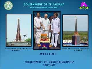 WELCOME
PRESENTATION ON MISSION BHAGIRATHA
4-Nov-2019
Foundation laid by Hon’ble CM at Choutuppal Hon’ble PM commissioned Gajwel scheme
on 08.06.2015 on 07.08.2016
GOVERNMENT OF TELANGANA
MISSION BHAGIRATHA DEPARTMENT
 