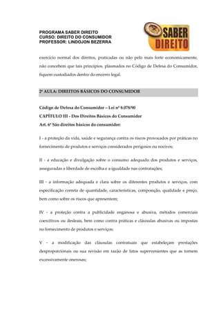 PROGRAMA SABER DIREITO
CURSO: DIREITO DO CONSUMIDOR
PROFESSOR: LINDOJON BEZERRA
exercício normal dos direitos, praticadas ou não pelo mais forte economicamente,
não concebem que tais princípios, plasmados no Código de Defesa do Consumidor,
fiquem custodiados dentro do encerro legal.
2ª AULA: DIREITOS BÁSICOS DO CONSUMIDOR
Código de Defesa do Consumidor – Lei nº 8.078/90
CAPÍTULO III - Dos Direitos Básicos do Consumidor
Art. 6º São direitos básicos do consumidor:
I - a proteção da vida, saúde e segurança contra os riscos provocados por práticas no
fornecimento de produtos e serviços considerados perigosos ou nocivos;
II - a educação e divulgação sobre o consumo adequado dos produtos e serviços,
asseguradas a liberdade de escolha e a igualdade nas contratações;
III - a informação adequada e clara sobre os diferentes produtos e serviços, com
especificação correta de quantidade, características, composição, qualidade e preço,
bem como sobre os riscos que apresentem;
IV - a proteção contra a publicidade enganosa e abusiva, métodos comerciais
coercitivos ou desleais, bem como contra práticas e cláusulas abusivas ou impostas
no fornecimento de produtos e serviços;
V - a modificação das cláusulas contratuais que estabeleçam prestações
desproporcionais ou sua revisão em razão de fatos supervenientes que as tornem
excessivamente onerosas;
 