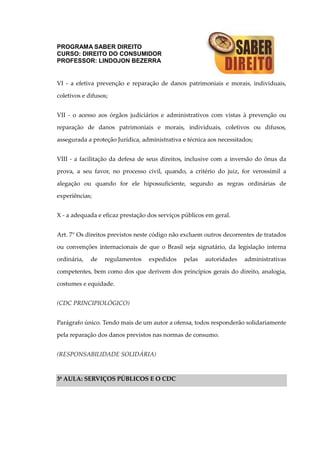 PROGRAMA SABER DIREITO
CURSO: DIREITO DO CONSUMIDOR
PROFESSOR: LINDOJON BEZERRA
VI - a efetiva prevenção e reparação de danos patrimoniais e morais, individuais,
coletivos e difusos;
VII - o acesso aos órgãos judiciários e administrativos com vistas à prevenção ou
reparação de danos patrimoniais e morais, individuais, coletivos ou difusos,
assegurada a proteção Jurídica, administrativa e técnica aos necessitados;
VIII - a facilitação da defesa de seus direitos, inclusive com a inversão do ônus da
prova, a seu favor, no processo civil, quando, a critério do juiz, for verossímil a
alegação ou quando for ele hipossuficiente, segundo as regras ordinárias de
experiências;
X - a adequada e eficaz prestação dos serviços públicos em geral.
Art. 7° Os direitos previstos neste código não excluem outros decorrentes de tratados
ou convenções internacionais de que o Brasil seja signatário, da legislação interna
ordinária, de regulamentos expedidos pelas autoridades administrativas
competentes, bem como dos que derivem dos princípios gerais do direito, analogia,
costumes e equidade.
(CDC PRINCIPIOLÓGICO)
Parágrafo único. Tendo mais de um autor a ofensa, todos responderão solidariamente
pela reparação dos danos previstos nas normas de consumo.
(RESPONSABILIDADE SOLIDÁRIA)
3ª AULA: SERVIÇOS PÚBLICOS E O CDC
 