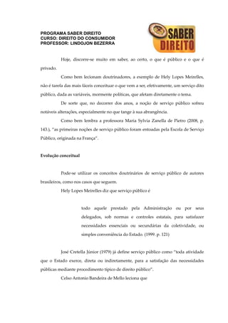 PROGRAMA SABER DIREITO
CURSO: DIREITO DO CONSUMIDOR
PROFESSOR: LINDOJON BEZERRA
Hoje, discorre-se muito em saber, ao certo, o que é público e o que é
privado.
Como bem lecionam doutrinadores, a exemplo de Hely Lopes Meirelles,
não é tarefa das mais fáceis conceituar o que vem a ser, efetivamente, um serviço dito
público, dada as variáveis, mormente políticas, que afetam diretamente o tema.
De sorte que, no decorrer dos anos, a noção de serviço público sofreu
notáveis alterações, especialmente no que tange à sua abrangência.
Como bem lembra a professora Maria Sylvia Zanella de Pietro (2008, p.
143.), “as primeiras noções de serviço público foram entoadas pela Escola de Serviço
Público, originada na França”.
Evolução conceitual
Pode-se utilizar os conceitos doutrinários de serviço público de autores
brasileiros, como nos casos que seguem.
Hely Lopes Meirelles diz que serviço público é
todo aquele prestado pela Administração ou por seus
delegados, sob normas e controles estatais, para satisfazer
necessidades essenciais ou secundárias da coletividade, ou
simples conveniência do Estado. (1999. p. 121)
José Cretella Júnior (1979) já define serviço público como “toda atividade
que o Estado exerce, direta ou indiretamente, para a satisfação das necessidades
públicas mediante procedimento típico de direito público”.
Celso Antonio Bandeira de Mello leciona que
 