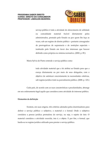 PROGRAMA SABER DIREITO
CURSO: DIREITO DO CONSUMIDOR
PROFESSOR: LINDOJON BEZERRA
serviço público é toda a atividade de oferecimento de utilidade
ou comodidade material fruível diretamente pelos
administrados, prestado pelo Estado ou por quem lhe faça as
vezes, sob um regime de direito público – portanto consagrador
de prerrogativas de supremacia e de restrições especiais –
instituído pelo Estado em favor dos interesses que houver
definido como próprios no sistema normativo. (2002. p. 89.)
Maria Sylvia de Pietro entende o serviço público como
toda atividade material que a lei atribui ao Estado para que a
exerça diretamente ou por meio de seus delegados, com o
objetivo de satisfazer concretamente às necessidades coletivas,
sob regime jurídico total ou parcialmente público. (2008. p. 123.)
Cada país, de acordo com as suas características e peculiaridades, abrange
em seu ordenamento legal aquilo que considera como atividade de interesse público.
Elementos da definição
Existem, em suas origens, três critérios adotados pelos doutrinadores para
definir o serviço público: o subjetivo, o material e o formal. Onde o subjetivo
considera a pessoa jurídica prestadora do serviço, ou seja, o sujeito de fato. O
material considera a atividade exercida, isto é, o objeto. E por fim, o formal, que
basila-se no regime jurídico utilizado para prestar o serviço público.
 