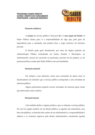 PROGRAMA SABER DIREITO
CURSO: DIREITO DO CONSUMIDOR
PROFESSOR: LINDOJON BEZERRA
Elemento subjetivo
A criação do serviço público é feita por lei e é uma opção do Estado. O
Poder Público chama para si a responsabilidade de algo que, pelo grau de
importância para a sociedade, não poderia ficar a cargo exclusivo da iniciativa
privada.
O Estado pode gerir diretamente, por meio de órgãos próprios da
Administração Pública centralizada da União, Estados e Municípios, ou
indiretamente, através de concessão ou permissão, previsto em lei própria, ou de
pessoas jurídicas criadas pelo Poder Público com essa finalidade.
Elemento material
Em relação a esse elemento, existe uma comunhão de ideias entre os
doutrinadores em entender que o serviço público corresponde a uma atividade de
interesse público.
Alguns particulares poderão exercer atividades de interesse geral, desde
que observados certos critérios.
Elemento formal
A lei também define o regime jurídico a que se submete o serviço público.
No caso do regime jurídico ser de direito público, os agentes são estatutários, seus
bens são públicos, as decisões têm caráter de ato administrativo, a responsabilidade é
objetiva e os contratos regem-se pelo direito administrativo, ressalvados aqueles
 