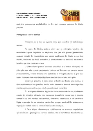 PROGRAMA SABER DIREITO
CURSO: DIREITO DO CONSUMIDOR
PROFESSOR: LINDOJON BEZERRA
contratos, previamente estabelecidos em lei, que possuem natureza do direito
privado.
Princípios do serviço público
Princípios são a base de alguma coisa, que a norteia em determinado
sentido.
Na seara do Direito, pode-se dizer que os princípios jurídicos são
enunciados lógicos, implícitos ou explícitos, que, por sua grande generalidade,
ocupam posição de preeminência nos vastos quadrantes do Direito e, por isso
mesmo, vinculam, de modo inexorável, o entendimento e a aplicação das normas
jurídicas que com eles se conectam.
O ordenamento jurídico brasileiro se formou e se firmou alicerçado em
princípios que são a parte permanente e eterna do Direito e ao mesmo tempo,
paradoxalmente, o fator mutável que determina a evolução jurídica. E, por essa
razão, é desconforme uma norma legal que contrarie um ou mais princípios.
Violar um princípio é muito mais aviltante que burlar uma norma. O
descumprimento de um princípio resulta numa ofensa não somente a um específico
mandamento compulsório, mas a todo um sistema de comandos.
É a mais grave forma de ilegalidade ou inconstitucionalidade, conforme o
escalão do princípio atingido, pois representa insurgência contra todo o sistema,
subversão de seus valores fundamentais, contumélia irremissível a seu arcabouço
lógico e corrosão de sua estrutura mestra. Isto porque, ao ofendê-lo, abatem-se as
vigas que o sustêm e alui-se a toda estrutura neles esforçada.
A Carta Magna não estampou explicitamente em seu texto os princípios
que informam a prestação de serviços públicos. Daí a importância de extraí-los da
 