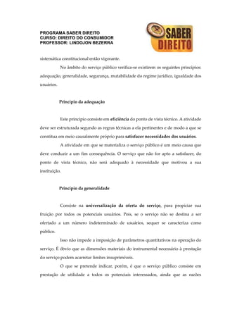 PROGRAMA SABER DIREITO
CURSO: DIREITO DO CONSUMIDOR
PROFESSOR: LINDOJON BEZERRA
sistemática constitucional então vigorante.
No âmbito do serviço público verifica-se existirem os seguintes princípios:
adequação, generalidade, segurança, mutabilidade do regime jurídico, igualdade dos
usuários.
Princípio da adequação
Este princípio consiste em eficiência do ponto de vista técnico. A atividade
deve ser estruturada segundo as regras técnicas a ela pertinentes e de modo a que se
constitua em meio causalmente próprio para satisfazer necessidades dos usuários.
A atividade em que se materializa o serviço público é um meio causa que
deve conduzir a um fim consequência. O serviço que não for apto a satisfazer, do
ponto de vista técnico, não será adequado à necessidade que motivou a sua
instituição.
Princípio da generalidade
Consiste na universalização da oferta do serviço, para propiciar sua
fruição por todos os potenciais usuários. Pois, se o serviço não se destina a ser
ofertado a um número indeterminado de usuários, sequer se caracteriza como
público.
Isso não impede a imposição de parâmetros quantitativos na operação do
serviço. É óbvio que as dimensões materiais do instrumental necessário à prestação
do serviço podem acarretar limites insuprimíveis.
O que se pretende indicar, porém, é que o serviço público consiste em
prestação de utilidade a todos os potenciais interessados, ainda que as razões
 
