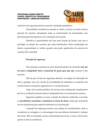 PROGRAMA SABER DIREITO
CURSO: DIREITO DO CONSUMIDOR
PROFESSOR: LINDOJON BEZERRA
materiais e de segurança possam acarretar a limitação quantitativa.
Generalidade caracteriza-se quando se oferta o serviço ao maior número
possível de usuários, abrangendo todas as manifestações de necessidades, sem
discriminações incompatíveis com o princípio da isonomia.
Ofende-se a generalidade não com mera fixação de limites, mas com o
privilégio na eleição dos usuários que serão beneficiados. Outra manifestação de
ofensa à generalidade se verifica quando uma parte significativa do universo de
usuários não é atendida.
Princípio da segurança
Este princípio caracteriza-se pelo desenvolvimento da atividade sem pôr
em risco a integridade física e emocional de quem quer que seja, usuários e não
usuários.
Não há que se falar em segurança absoluta, na acepção da eliminação de
todo e qualquer risco, em virtude da inviabilidade de subordinar a ocorrência dos
eventos futuros a esquemas cognoscitivos e a vontade humana.
Logo, não se pode qualificar um serviço como inadequado simplesmente
por ter-se verificado ocasional ofensa à integridade física ou emocional de usuários.
Segurança significa, no caso, a adoção das técnicas conhecidas e de todas
as providências necessárias a minimizar os riscos de danos, ainda que assumindo
ser isso insuficiente para impedir totalmente sua concretização.
A questão da segurança envolve uma relação de custo-benefício, onde se
consideram as vantagens e as desvantagens das providências destinadas à redução
dos riscos. Mas os resultados seriam extremamente perversos, se fosse viável tomar
apenas os fatores econômicos.
 