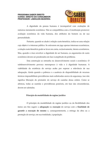 PROGRAMA SABER DIREITO
CURSO: DIREITO DO CONSUMIDOR
PROFESSOR: LINDOJON BEZERRA
A dignidade da pessoa humana é incompatível com avaliações de
natureza meramente econômica. Não se compatibiliza com a Constituição promover
avaliação econômica da vida humana, dos atributos do homem ou de sua
personalidade.
Portanto, quando se alude à relação custo-benefício, indica-se uma relação
cujo objeto é o interesse público. Se estiverem em jogo apenas interesses econômicos,
a relação custo-benefício pode-se levar em conta, exclusivamente, fatores econômicos.
Mas, quando o risco envolver a dignidade do ser humano, os argumentos de custo
econômico devem ser ponderados em face à amplitude do problema.
Esta construção se entranha no desenvolvimento social e econômico. O
subdesenvolvimento provoca menosprezo à vida e à dignidade humanas. A
viabilidade da existência do serviço acaba por superar a relevância de sua
adequação. Ainda quando a pobreza e a ausência de disponibilidade de recursos
técnicos impossibilitem providências mais sofisticadas acerca da segurança, isso não
significa liberação do prestador do serviço de cautelas dessa ordem. Como se
afirmou, todas as cautelas e providências possíveis, em face das circunstâncias,
devem ser adotadas.
Princípio da mutabilidade do regime jurídico
O princípio da mutabilidade do regime jurídico ou da flexibilidade dos
meios aos fins sugere a adequação na execução do serviço com a finalidade de
garantir a execução do mesmo e, consequentemente, a entrega da obra ou a
prestação do serviço, em sua totalidade, à população.
 