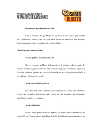 PROGRAMA SABER DIREITO
CURSO: DIREITO DO CONSUMIDOR
PROFESSOR: LINDOJON BEZERRA
Princípio da igualdade dos usuários
Com o princípio da igualdade dos usuários, faz-se valer o preconizado
pela Constituição Federal, haja vista que todos devem ser atendidos, sem distinção
de caráter pessoal, pelos prestadores de serviço público.
Classificação do serviço público
Serviço público propriamente dito
São os serviços públicos indispensáveis à própria sobrevivência do
homem, sendo que, por isso mesmo, não admitem delegação ou outorga. Segundo a
doutrina moderna, podem ser também chamados de serviços pró-comunidade, a
exemplo de policiamento e saúde.
Serviço de utilidade pública
São úteis, mas sem a natureza da essencialidade, típica dos essenciais.
Podem ser prestados diretamente pelo Estado ou por terceiros. São chamados,
também, de serviços pró-cidadão.
Serviço industrial
Produz renda para aquele que o presta, de acordo com o estabelecido no
artigo 173, da Constituição da República de 1988. Referida remuneração decorre de
 