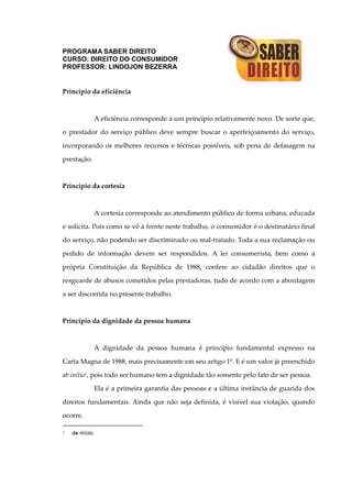 PROGRAMA SABER DIREITO
CURSO: DIREITO DO CONSUMIDOR
PROFESSOR: LINDOJON BEZERRA
Princípio da eficiência
A eficiência corresponde a um princípio relativamente novo. De sorte que,
o prestador do serviço público deve sempre buscar o aperfeiçoamento do serviço,
incorporando os melhores recursos e técnicas possíveis, sob pena de defasagem na
prestação.
Princípio da cortesia
A cortesia corresponde ao atendimento público de forma urbana, educada
e solícita. Pois como se vê à frente neste trabalho, o consumidor é o destinatário final
do serviço, não podendo ser discriminado ou mal-tratado. Toda a sua reclamação ou
pedido de informação devem ser respondidos. A lei consumerista, bem como a
própria Constituição da República de 1988, confere ao cidadão direitos que o
resguarde de abusos cometidos pelas prestadoras, tudo de acordo com a abordagem
a ser discorrida no presente trabalho.
Princípio da dignidade da pessoa humana
A dignidade da pessoa humana é princípio fundamental expresso na
Carta Magna de 1988, mais precisamente em seu artigo 1º. E é um valor já preenchido
ab initio1, pois todo ser humano tem a dignidade tão somente pelo fato de ser pessoa.
Ela é a primeira garantia das pessoas e a última instância de guarida dos
direitos fundamentais. Ainda que não seja definida, é visível sua violação, quando
ocorre.
1 de início.
 