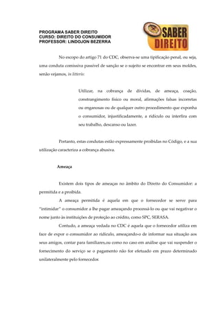 PROGRAMA SABER DIREITO
CURSO: DIREITO DO CONSUMIDOR
PROFESSOR: LINDOJON BEZERRA
No escopo do artigo 71 do CDC, observa-se uma tipificação penal, ou seja,
uma conduta comissiva passível de sanção se o sujeito se encontrar em seus moldes,
senão vejamos, in litteris:
Utilizar, na cobrança de dívidas, de ameaça, coação,
constrangimento físico ou moral, afirmações falsas incorretas
ou enganosas ou de qualquer outro procedimento que exponha
o consumidor, injustificadamente, a ridículo ou interfira com
seu trabalho, descanso ou lazer.
Portanto, estas condutas estão expressamente proibidas no Código, e a sua
utilização caracteriza a cobrança abusiva.
Ameaça
Existem dois tipos de ameaças no âmbito do Direito do Consumidor: a
permitida e a proibida.
A ameaça permitida é aquela em que o fornecedor se serve para
“intimidar” o consumidor a lhe pagar ameaçando processá-lo ou que vai negativar o
nome junto às instituições de proteção ao crédito, como SPC, SERASA.
Contudo, a ameaça vedada no CDC é aquela que o fornecedor utiliza em
face de expor o consumidor ao ridículo, ameaçando-o de informar sua situação aos
seus amigos, contar para familiares,ou como no caso em análise que vai suspender o
fornecimento do serviço se o pagamento não for efetuado em prazo determinado
unilateralmente pelo fornecedor.
 