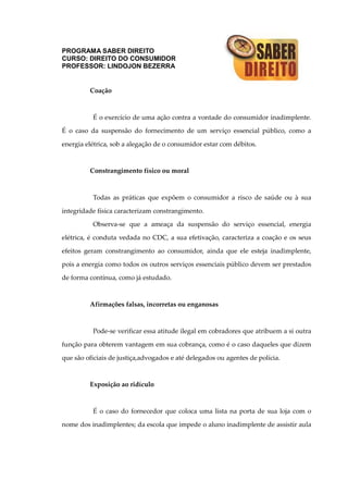 PROGRAMA SABER DIREITO
CURSO: DIREITO DO CONSUMIDOR
PROFESSOR: LINDOJON BEZERRA
Coação
É o exercício de uma ação contra a vontade do consumidor inadimplente.
É o caso da suspensão do fornecimento de um serviço essencial público, como a
energia elétrica, sob a alegação de o consumidor estar com débitos.
Constrangimento físico ou moral
Todas as práticas que expõem o consumidor a risco de saúde ou à sua
integridade física caracterizam constrangimento.
Observa-se que a ameaça da suspensão do serviço essencial, energia
elétrica, é conduta vedada no CDC, a sua efetivação, caracteriza a coação e os seus
efeitos geram constrangimento ao consumidor, ainda que ele esteja inadimplente,
pois a energia como todos os outros serviços essenciais público devem ser prestados
de forma contínua, como já estudado.
Afirmações falsas, incorretas ou enganosas
Pode-se verificar essa atitude ilegal em cobradores que atribuem a si outra
função para obterem vantagem em sua cobrança, como é o caso daqueles que dizem
que são oficiais de justiça,advogados e até delegados ou agentes de polícia.
Exposição ao ridículo
É o caso do fornecedor que coloca uma lista na porta de sua loja com o
nome dos inadimplentes; da escola que impede o aluno inadimplente de assistir aula
 