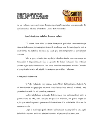 PROGRAMA SABER DIREITO
CURSO: DIREITO DO CONSUMIDOR
PROFESSOR: LINDOJON BEZERRA
ou até realizar exames rotineiros. Todas essas situações denotam uma exposição do
consumidor ao ridículo, proibida no Direito do Consumidor.
Interferência com trabalho, descanso ou lazer
Do exame deste item, podemos interpretar que existe uma semelhança
nessa atitude com o constrangimento moral, sendo que este decorre daquele, pois a
interferência no trabalho, descanso ou lazer gera constrangimento ao consumidor
cobrado.
Não se quer, todavia, fazer apologia à inadimplência, mas mostrar que ao
fornecedor é disponibilizado todo o aparato do Poder Judiciário para intentar
quantas ações judiciais necessitar com o fim de coibir esse tipo de atitude. Cabendo
ao magistrado decidir, sob a égide do ordenamento jurídico, cada caso..
Ações judiciais cabíveis
O Poder Judiciário, com força do inciso XXXV, da Constituição Federal: “a
lei não excluirá da apreciação do Poder Judiciário lesão ou ameaça a direito”, não
poderá se furtar de decidir uma lide processual.
Melhor ainda ficou a situação do fornecedor para ajuizamento de ações a
partir do ano de 1995, com a criação dos Juizados Especiais, em que se julgam as
ações que não ultrapassem quarenta salários-mínimos. E a maioria dos débitos é de
pequena monta.
Logo, o meio legal para cobrar o consumidor inadimplente é uma ação
judicial de cobrança, realizada sob os ditames da lei processual do nosso país.
 