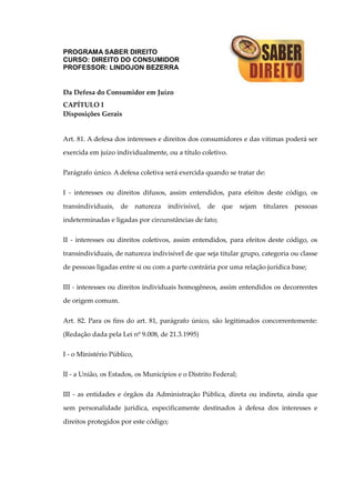 PROGRAMA SABER DIREITO
CURSO: DIREITO DO CONSUMIDOR
PROFESSOR: LINDOJON BEZERRA
Da Defesa do Consumidor em Juízo
CAPÍTULO I
Disposições Gerais
Art. 81. A defesa dos interesses e direitos dos consumidores e das vítimas poderá ser
exercida em juízo individualmente, ou a título coletivo.
Parágrafo único. A defesa coletiva será exercida quando se tratar de:
I - interesses ou direitos difusos, assim entendidos, para efeitos deste código, os
transindividuais, de natureza indivisível, de que sejam titulares pessoas
indeterminadas e ligadas por circunstâncias de fato;
II - interesses ou direitos coletivos, assim entendidos, para efeitos deste código, os
transindividuais, de natureza indivisível de que seja titular grupo, categoria ou classe
de pessoas ligadas entre si ou com a parte contrária por uma relação jurídica base;
III - interesses ou direitos individuais homogêneos, assim entendidos os decorrentes
de origem comum.
Art. 82. Para os fins do art. 81, parágrafo único, são legitimados concorrentemente:
(Redação dada pela Lei nº 9.008, de 21.3.1995)
I - o Ministério Público,
II - a União, os Estados, os Municípios e o Distrito Federal;
III - as entidades e órgãos da Administração Pública, direta ou indireta, ainda que
sem personalidade jurídica, especificamente destinados à defesa dos interesses e
direitos protegidos por este código;
 