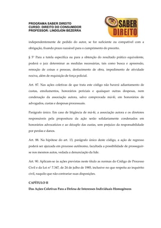 PROGRAMA SABER DIREITO
CURSO: DIREITO DO CONSUMIDOR
PROFESSOR: LINDOJON BEZERRA
independentemente de pedido do autor, se for suficiente ou compatível com a
obrigação, fixando prazo razoável para o cumprimento do preceito.
§ 5° Para a tutela específica ou para a obtenção do resultado prático equivalente,
poderá o juiz determinar as medidas necessárias, tais como busca e apreensão,
remoção de coisas e pessoas, desfazimento de obra, impedimento de atividade
nociva, além de requisição de força policial.
Art. 87. Nas ações coletivas de que trata este código não haverá adiantamento de
custas, emolumentos, honorários periciais e quaisquer outras despesas, nem
condenação da associação autora, salvo comprovada má-fé, em honorários de
advogados, custas e despesas processuais.
Parágrafo único. Em caso de litigância de má-fé, a associação autora e os diretores
responsáveis pela propositura da ação serão solidariamente condenados em
honorários advocatícios e ao décuplo das custas, sem prejuízo da responsabilidade
por perdas e danos.
Art. 88. Na hipótese do art. 13, parágrafo único deste código, a ação de regresso
poderá ser ajuizada em processo autônomo, facultada a possibilidade de prosseguir-
se nos mesmos autos, vedada a denunciação da lide.
Art. 90. Aplicam-se às ações previstas neste título as normas do Código de Processo
Civil e da Lei n° 7.347, de 24 de julho de 1985, inclusive no que respeita ao inquérito
civil, naquilo que não contrariar suas disposições.
CAPÍTULO II
Das Ações Coletivas Para a Defesa de Interesses Individuais Homogêneos
 