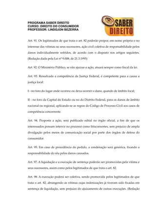 PROGRAMA SABER DIREITO
CURSO: DIREITO DO CONSUMIDOR
PROFESSOR: LINDOJON BEZERRA
Art. 91. Os legitimados de que trata o art. 82 poderão propor, em nome próprio e no
interesse das vítimas ou seus sucessores, ação civil coletiva de responsabilidade pelos
danos individualmente sofridos, de acordo com o disposto nos artigos seguintes.
(Redação dada pela Lei nº 9.008, de 21.3.1995)
Art. 92. O Ministério Público, se não ajuizar a ação, atuará sempre como fiscal da lei.
Art. 93. Ressalvada a competência da Justiça Federal, é competente para a causa a
justiça local:
I - no foro do lugar onde ocorreu ou deva ocorrer o dano, quando de âmbito local;
II - no foro da Capital do Estado ou no do Distrito Federal, para os danos de âmbito
nacional ou regional, aplicando-se as regras do Código de Processo Civil aos casos de
competência concorrente.
Art. 94. Proposta a ação, será publicado edital no órgão oficial, a fim de que os
interessados possam intervir no processo como litisconsortes, sem prejuízo de ampla
divulgação pelos meios de comunicação social por parte dos órgãos de defesa do
consumidor.
Art. 95. Em caso de procedência do pedido, a condenação será genérica, fixando a
responsabilidade do réu pelos danos causados.
Art. 97. A liquidação e a execução de sentença poderão ser promovidas pela vítima e
seus sucessores, assim como pelos legitimados de que trata o art. 82.
Art. 98. A execução poderá ser coletiva, sendo promovida pelos legitimados de que
trata o art. 82, abrangendo as vítimas cujas indenizações já tiveram sido fixadas em
sentença de liquidação, sem prejuízo do ajuizamento de outras execuções. (Redação
 