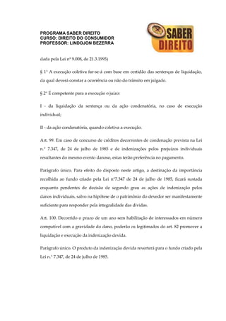 PROGRAMA SABER DIREITO
CURSO: DIREITO DO CONSUMIDOR
PROFESSOR: LINDOJON BEZERRA
dada pela Lei nº 9.008, de 21.3.1995)
§ 1° A execução coletiva far-se-á com base em certidão das sentenças de liquidação,
da qual deverá constar a ocorrência ou não do trânsito em julgado.
§ 2° É competente para a execução o juízo:
I - da liquidação da sentença ou da ação condenatória, no caso de execução
individual;
II - da ação condenatória, quando coletiva a execução.
Art. 99. Em caso de concurso de créditos decorrentes de condenação prevista na Lei
n.° 7.347, de 24 de julho de 1985 e de indenizações pelos prejuízos individuais
resultantes do mesmo evento danoso, estas terão preferência no pagamento.
Parágrafo único. Para efeito do disposto neste artigo, a destinação da importância
recolhida ao fundo criado pela Lei n°7.347 de 24 de julho de 1985, ficará sustada
enquanto pendentes de decisão de segundo grau as ações de indenização pelos
danos individuais, salvo na hipótese de o patrimônio do devedor ser manifestamente
suficiente para responder pela integralidade das dívidas.
Art. 100. Decorrido o prazo de um ano sem habilitação de interessados em número
compatível com a gravidade do dano, poderão os legitimados do art. 82 promover a
liquidação e execução da indenização devida.
Parágrafo único. O produto da indenização devida reverterá para o fundo criado pela
Lei n.° 7.347, de 24 de julho de 1985.
 
