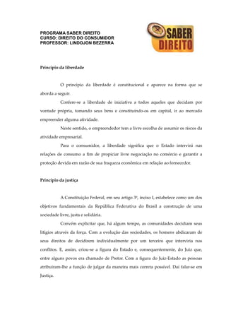 PROGRAMA SABER DIREITO
CURSO: DIREITO DO CONSUMIDOR
PROFESSOR: LINDOJON BEZERRA
Princípio da liberdade
O princípio da liberdade é constitucional e aparece na forma que se
aborda a seguir.
Confere-se a liberdade de iniciativa a todos aqueles que decidam por
vontade própria, tomando seus bens e constituindo-os em capital, ir ao mercado
empreender alguma atividade.
Neste sentido, o empreendedor tem a livre escolha de assumir os riscos da
atividade empresarial.
Para o consumidor, a liberdade significa que o Estado intervirá nas
relações de consumo a fim de propiciar livre negociação no comércio e garantir a
proteção devida em razão de sua fraqueza econômica em relação ao fornecedor.
Princípio da justiça
A Constituição Federal, em seu artigo 3º, inciso I, estabelece como um dos
objetivos fundamentais da República Federativa do Brasil a construção de uma
sociedade livre, justa e solidária.
Convém explicitar que, há algum tempo, as comunidades decidiam seus
litígios através da força. Com a evolução das sociedades, os homens abdicaram de
seus direitos de decidirem individualmente por um terceiro que interviria nos
conflitos. E, assim, criou-se a figura do Estado e, consequentemente, do Juiz que,
entre alguns povos era chamado de Pretor. Com a figura do Juiz-Estado as pessoas
atribuíram-lhe a função de julgar da maneira mais correta possível. Daí falar-se em
Justiça.
 