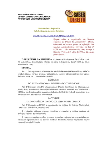 PROGRAMA SABER DIREITO
CURSO: DIREITO DO CONSUMIDOR
PROFESSOR: LINDOJON BEZERRA
Presidência da República
Subchefia para Assuntos Jurídicos
DECRETO Nº 2.181, DE 20 DE MARÇO DE 1997.
Dispõe sobre a organização do Sistema
Nacional de Defesa do Consumidor - SNDC,
estabelece as normas gerais de aplicação das
sanções administrativas previstas na Lei nº
8.078, de 11 de setembro de 1990, revoga o
Decreto Nº 861, de 9 julho de 1993, e dá outras
providências.
O PRESIDENTE DA REPÚBLICA, no uso da atribuição que lhe confere o art.
84, inciso IV, da Constituição, e tendo em vista o disposto na Lei nº 8.078, de 11 de
setembro de 1990,
DECRETA:
Art. 1º Fica organizado o Sistema Nacional de Defesa do Consumidor - SNDC e
estabelecidas as normas gerais de aplicação das sanções administrativas, nos termos
da Lei nº 8.078, de 11 de setembro de 1990.
CAPÍTULO I
DO SISTEMA NACIONAL DE DEFESA DO CONSUMIDOR
Art. 2º Integram o SNDC a Secretaria de Direito Econômico do Ministério da
Justiça SDE, por meio do seu Departamento de Proteção e Defesa do Consumidor -
DPDC, e os demais órgãos federais, estaduais, do Distrito Federal, municipais e as
entidades civis de defesa do consumidor.
CAPÍTULO II
DA COMPETÊNCIA DOS ÓRGÃOS INTEGRANTES DO SNDC
Art. 3º Compete ao DPDC, a coordenação da política do Sistema Nacional de
Defesa do Consumidor, cabendo-lhe:
I - planejar, elaborar, propor, coordenar e executar a política nacional de
proteção e defesa do consumidor;
II - receber, analisar, avaliar e apurar consultas e denúncias apresentadas por
entidades representativas ou pessoas jurídicas de direito público ou privado ou por
consumidores individuais;
 