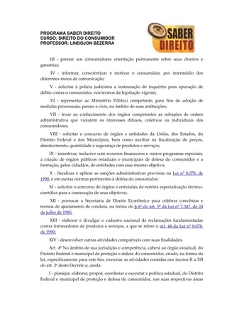 PROGRAMA SABER DIREITO
CURSO: DIREITO DO CONSUMIDOR
PROFESSOR: LINDOJON BEZERRA
III - prestar aos consumidores orientação permanente sobre seus direitos e
garantias;
IV - informar, conscientizar e motivar o consumidor, por intermédio dos
diferentes meios de comunicação;
V - solicitar à polícia judiciária a instauração de inquérito para apuração de
delito contra o consumidor, nos termos da legislação vigente;
VI - representar ao Ministério Público competente, para fins de adoção de
medidas processuais, penais e civis, no âmbito de suas atribuições;
VII - levar ao conhecimento dos órgãos competentes as infrações de ordem
administrativa que violarem os interesses difusos, coletivos ou individuais dos
consumidores;
VIII - solicitar o concurso de órgãos e entidades da União, dos Estados, do
Distrito Federal e dos Municípios, bem como auxiliar na fiscalização de preços,
abastecimento, quantidade e segurança de produtos e serviços;
IX - incentivar, inclusive com recursos financeiros e outros programas especiais,
a criação de órgãos públicos estaduais e municipais de defesa do consumidor e a
formação, pelos cidadãos, de entidades com esse mesmo objetivo;
X - fiscalizar e aplicar as sanções administrativas previstas na Lei nº 8.078, de
1990, e em outras normas pertinentes à defesa do consumidor;
XI - solicitar o concurso de órgãos e entidades de notória especialização técnico-
científica para a consecução de seus objetivos;
XII - provocar a Secretaria de Direito Econômico para celebrar convênios e
termos de ajustamento de conduta, na forma do § 6º do art. 5º da Lei nº 7.347, de 24
de julho de 1985;
XIII - elaborar e divulgar o cadastro nacional de reclamações fundamentadas
contra fornecedores de produtos e serviços, a que se refere o art. 44 da Lei nº 8.078,
de 1990;
XIV - desenvolver outras atividades compatíveis com suas finalidades.
Art. 4º No âmbito de sua jurisdição e competência, caberá ao órgão estadual, do
Distrito Federal e municipal de proteção e defesa do consumidor, criado, na forma da
lei, especificamente para este fim, exercitar as atividades contidas nos incisos II a XII
do art. 3º deste Decreto e, ainda:
I - planejar, elaborar, propor, coordenar e executar a política estadual, do Distrito
Federal e municipal de proteção e defesa do consumidor, nas suas respectivas áreas
 