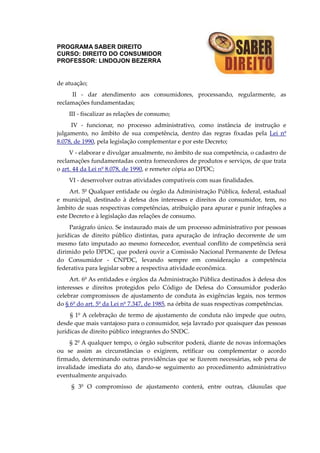 PROGRAMA SABER DIREITO
CURSO: DIREITO DO CONSUMIDOR
PROFESSOR: LINDOJON BEZERRA
de atuação;
II - dar atendimento aos consumidores, processando, regularmente, as
reclamações fundamentadas;
III - fiscalizar as relações de consumo;
IV - funcionar, no processo administrativo, como instância de instrução e
julgamento, no âmbito de sua competência, dentro das regras fixadas pela Lei nº
8.078, de 1990, pela legislação complementar e por este Decreto;
V - elaborar e divulgar anualmente, no âmbito de sua competência, o cadastro de
reclamações fundamentadas contra fornecedores de produtos e serviços, de que trata
o art. 44 da Lei nº 8.078, de 1990, e remeter cópia ao DPDC;
VI - desenvolver outras atividades compatíveis com suas finalidades.
Art. 5º Qualquer entidade ou órgão da Administração Pública, federal, estadual
e municipal, destinado à defesa dos interesses e direitos do consumidor, tem, no
âmbito de suas respectivas competências, atribuição para apurar e punir infrações a
este Decreto e à legislação das relações de consumo.
Parágrafo único. Se instaurado mais de um processo administrativo por pessoas
jurídicas de direito público distintas, para apuração de infração decorrente de um
mesmo fato imputado ao mesmo fornecedor, eventual conflito de competência será
dirimido pelo DPDC, que poderá ouvir a Comissão Nacional Permanente de Defesa
do Consumidor - CNPDC, levando sempre em consideração a competência
federativa para legislar sobre a respectiva atividade econômica.
Art. 6º As entidades e órgãos da Administração Pública destinados à defesa dos
interesses e direitos protegidos pelo Código de Defesa do Consumidor poderão
celebrar compromissos de ajustamento de conduta às exigências legais, nos termos
do § 6º do art. 5º da Lei nº 7.347, de 1985, na órbita de suas respectivas competências.
§ 1º A celebração de termo de ajustamento de conduta não impede que outro,
desde que mais vantajoso para o consumidor, seja lavrado por quaisquer das pessoas
jurídicas de direito público integrantes do SNDC.
§ 2º A qualquer tempo, o órgão subscritor poderá, diante de novas informações
ou se assim as circunstâncias o exigirem, retificar ou complementar o acordo
firmado, determinando outras providências que se fizerem necessárias, sob pena de
invalidade imediata do ato, dando-se seguimento ao procedimento administrativo
eventualmente arquivado.
§ 3º O compromisso de ajustamento conterá, entre outras, cláusulas que
 