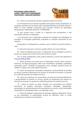 PROGRAMA SABER DIREITO
CURSO: DIREITO DO CONSUMIDOR
PROFESSOR: LINDOJON BEZERRA
IX - colocar, no mercado de consumo, qualquer produto ou serviço:
a) em desacordo com as normas expedidas pelos órgãos oficiais competentes, ou,
se normas específicas não existirem, pela Associação Brasileira de Normas Técnicas -
ABNT ou outra entidade credenciada pelo Conselho Nacional de Metrologia,
Normalização e Qualidade Industrial - CONMETRO;
b) que acarrete riscos à saúde ou à segurança dos consumidores e sem
informações ostensivas e adequadas;
c) em desacordo com as indicações constantes do recipiente, da embalagem, da
rotulagem ou mensagem publicitária, respeitadas as variações decorrentes de sua
natureza;
d) impróprio ou inadequado ao consumo a que se destina ou que lhe diminua o
valor;
X - deixar de reexecutar os serviços, quando cabível, sem custo adicional;
XI - deixar de estipular prazo para o cumprimento de sua obrigação ou deixar a
fixação ou variação de seu termo inicial a seu exclusivo critério.
Art. 13. Serão consideradas, ainda, práticas infrativas, na forma dos dispositivos
da Lei nº 8.078, de 1990:
I - ofertar produtos ou serviços sem as informações corretas, claras, precisa e
ostensivas, em língua portuguesa, sobre suas características, qualidade, quantidade,
composição, preço, condições de pagamento, juros, encargos, garantia, prazos de
validade e origem, entre outros dados relevantes;
II - deixar de comunicar à autoridade competente a periculosidade do produto
ou serviço, quando do lançamento dos mesmos no mercado de consumo, ou quando
da verificação posterior da existência do risco;
III - deixar de comunicar aos consumidores, por meio de anúncios publicitários,
a periculosidade do produto ou serviço, quando do lançamento dos mesmos no
mercado de consumo, ou quando da verificação posterior da existência do risco;
IV - deixar de reparar os danos causados aos consumidores por defeitos
decorrentes de projetos, fabricação, construção, montagem, manipulação,
apresentação ou acondicionamento de seus produtos ou serviços, ou por informações
insuficientes ou inadequadas sobre a sua utilização e risco;
V - deixar de empregar componentes de reposição originais, adequados e novos,
ou que mantenham as especificações técnicas do fabricante, salvo se existir
autorização em contrário do consumidor;
 