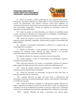 PROGRAMA SABER DIREITO
CURSO: DIREITO DO CONSUMIDOR
PROFESSOR: LINDOJON BEZERRA
VI - deixar de cumprir a oferta, publicitária ou não, suficientemente precisa,
ressalvada a incorreção retificada em tempo hábil ou exclusivamente atribuível ao
veículo de comunicação, sem prejuízo, inclusive nessas duas hipóteses, do
cumprimento forçado do anunciado ou do ressarcimento de perdas e danos sofridos
pelo consumidor, assegurado o direito de regresso do anunciante contra seu
segurador ou responsável direto;
VII - omitir, nas ofertas ou vendas eletrônicas, por telefone ou reembolso postal,
o nome e endereço do fabricante ou do importador na embalagem, na publicidade e
nos impressos utilizados na transação comercial;
VIII - deixar de cumprir, no caso de fornecimento de produtos e serviços, o
regime de preços tabelados, congelados, administrados, fixados ou controlados pelo
Poder Público;
IX - submeter o consumidor inadimplente a ridículo ou a qualquer tipo de
constrangimento ou ameaça;
X - impedir ou dificultar o acesso gratuito do consumidor às informações
existentes em cadastros, fichas, registros de dados pessoais e de consumo,
arquivados sobre ele, bem como sobre as respectivas fontes;
XI - elaborar cadastros de consumo com dados irreais ou imprecisos;
XII - manter cadastros e dados de consumidores com informações negativas,
divergentes da proteção legal;
XIIII - deixar de comunicar, por escrito, ao consumidor a abertura de cadastro,
ficha, registro de dados pessoais e de consumo, quando não solicitada por ele;
XIV - deixar de corrigir, imediata e gratuitamente, a inexatidão de dados e
cadastros, quando solicitado pelo consumidor;
XV - deixar de comunicar ao consumidor, no prazo de cinco dias úteis, as
correções cadastrais por ele solicitadas;
XVI - impedir, dificultar ou negar, sem justa causa, o cumprimento das
declarações constantes de escritos particulares, recibos e pré-contratos concernentes
às relações de consumo;
XVII - omitir em impressos, catálogos ou comunicações, impedir, dificultar ou
negar a desistência contratual, no prazo de até sete dias a contar da assinatura do
contrato ou do ato de recebimento do produto ou serviço, sempre que a contratação
ocorrer fora do estabelecimento comercial, especialmente por telefone ou a domicílio;
XVIII - impedir, dificultar ou negar a devolução dos valores pagos,
 
