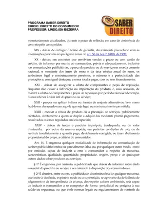 PROGRAMA SABER DIREITO
CURSO: DIREITO DO CONSUMIDOR
PROFESSOR: LINDOJON BEZERRA
monetariamente atualizados, durante o prazo de reflexão, em caso de desistência do
contrato pelo consumidor;
XIX - deixar de entregar o termo de garantia, devidamente preenchido com as
informações previstas no parágrafo único do art. 50 da Lei nº 8.078, de 1990;
XX - deixar, em contratos que envolvam vendas a prazo ou com cartão de
crédito, de informar por escrito ao consumidor, prévia e adequadamente, inclusive
nas comunicações publicitárias, o preço do produto ou do serviço em moeda corrente
nacional, o montante dos juros de mora e da taxa efetiva anual de juros, os
acréscimos legal e contratualmente previstos, o número e a periodicidade das
prestações e, com igual destaque, a soma total a pagar, com ou sem financiamento;
XXI - deixar de assegurar a oferta de componentes e peças de reposição,
enquanto não cessar a fabricação ou importação do produto, e, caso cessadas, de
manter a oferta de componentes e peças de reposição por período razoável de tempo,
nunca inferior à vida útil do produto ou serviço;
XXII - propor ou aplicar índices ou formas de reajuste alternativos, bem como
fazê-lo em desacordo com aquele que seja legal ou contratualmente permitido;
XXIII - recusar a venda de produto ou a prestação de serviços, publicamente
ofertados, diretamente a quem se dispõe a adquiri-los mediante pronto pagamento,
ressalvados os casos regulados em leis especiais;
XXIV - deixar de trocar o produto impróprio, inadequado, ou de valor
diminuído, por outro da mesma espécie, em perfeitas condições de uso, ou de
restituir imediatamente a quantia paga, devidamente corrigida, ou fazer abatimento
proporcional do preço, a critério do consumidor.
Art. 14. É enganosa qualquer modalidade de informação ou comunicação de
caráter publicitário inteira ou parcialmente falsa, ou, por qualquer outro modo, esmo
por omissão, capaz de induzir a erro o consumidor a respeito da natureza,
características, qualidade, quantidade, propriedade, origem, preço e de quaisquer
outros dados sobre produtos ou serviços.
§ 1º É enganosa, por omissão, a publicidade que deixar de informar sobre dado
essencial do produto ou serviço a ser colocado à disposição dos consumidores.
§ 2º É abusiva, entre outras, a publicidade discriminatória de qualquer natureza,
que incite à violência, explore o medo ou a superstição, se aproveite da deficiência de
julgamento e da inexperiência da criança, desrespeite valores ambientais, seja capaz
de induzir o consumidor a se comportar de forma prejudicial ou perigosa à sua
saúde ou segurança, ou que viole normas legais ou regulamentares de controle da
 