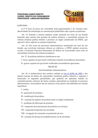 PROGRAMA SABER DIREITO
CURSO: DIREITO DO CONSUMIDOR
PROFESSOR: LINDOJON BEZERRA
publicidade.
§ 3º O ônus da prova da veracidade (não-enganosidade) e da correção (não-
abusividade) da informação ou comunicação publicitária cabe a quem as patrocina.
Art. 15. Estando a mesma empresa sendo acionada em mais de um Estado
federado pelo mesmo fato gerador de prática infrativa, a autoridade máxima do
sistema estadual poderá remeter o processo ao órgão coordenador do SNDC, que
apurará o fato e aplicará as sanções respectivas.
Art. 16. Nos casos de processos administrativos tramitando em mais de um
Estado, que envolvam interesses difusos ou coletivos, o DPDC poderá avocá-los,
ouvida a Comissão Nacional Permanente de Defesa do Consumidor, bem como as
autoridades máximas dos sistemas estaduais.
Art. 17. As práticas infrativas classificam-se em:
I - leves: aquelas em que forem verificadas somente circunstâncias atenuantes;
II - graves: aquelas em que forem verificadas circunstâncias agravantes.
SEÇÃO III
Das Penalidades Administrativas
Art. 18. A inobservância das normas contidas na Lei nº 8.078, de 1990, e das
demais normas de defesa do consumidor constituirá prática infrativa e sujeitará o
fornecedor às seguintes penalidades, que poderão ser aplicadas isolada ou
cumulativamente, inclusive de forma cautelar, antecedente ou incidente no processo
administrativo, sem prejuízo das de natureza cível, penal e das definidas em normas
específicas:
I - multa;
II - apreensão do produto;
Ill - inutilização do produto;
IV - cassação do registro do produto junto ao órgão competente;
V - proibição de fabricação do produto;
VI - suspensão de fornecimento de produtos ou serviços;
VII - suspensão temporária de atividade;
VIII - revogação de concessão ou permissão de uso;
IX - cassação de licença do estabelecimento ou de atividade;
 