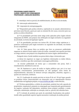 PROGRAMA SABER DIREITO
CURSO: DIREITO DO CONSUMIDOR
PROFESSOR: LINDOJON BEZERRA
X - interdição, total ou parcial, de estabelecimento, de obra ou de atividade;
XI - intervenção administrativa;
XII - imposição de contrapropaganda.
§ 1º Responderá pela prática infrativa, sujeitando-se às sanções administrativas
previstas neste Decreto, quem por ação ou omissão lhe der causa, concorrer para sua
prática ou dela se beneficiar.
§ 2º As penalidades previstas neste artigo serão aplicadas pelos órgãos oficiais
integrantes do SNDC, sem prejuízo das atribuições do órgão normativo ou regulador
da atividade, na forma da legislação vigente.
§ 3º As penalidades previstas nos incisos III a XI deste artigo sujeitam-se a
posterior confirmação pelo órgão normativo ou regulador da atividade, nos limites
de sua competência.
Art. 19. Toda pessoa física ou jurídica que fizer ou promover publicidade
enganosa ou abusiva ficará sujeita à pena de multa, cumulada com aquelas previstas
no artigo anterior, sem prejuízo da competência de outros órgãos administrativos.
Parágrafo único. Incide também nas penas deste artigo o fornecedor que:
a) deixar de organizar ou negar aos legítimos interessados os dados fáticos,
técnicos e científicos que dão sustentação à mensagem publicitária;
b) veicular publicidade de forma que o consumidor não possa, fácil e
imediatamente, identificá-la como tal.
Art. 20. Sujeitam-se à pena de multa os órgãos públicos que, por si ou suas
empresas concessionárias, permissionárias ou sob qualquer outra forma de
empreendimento, deixarem de fornecer serviços adequados, eficientes, seguros e,
quanto aos essenciais, contínuos.
Art. 21. A aplicação da sanção prevista no inciso II do art. 18 terá lugar quando
os produtos forem comercializados em desacordo com as especificações técnicas
estabelecidas em legislação própria, na Lei nº 8.078, de 1990, e neste Decreto.
§ 1º Os bens apreendidos, a critério da autoridade, poderão ficar sob a guarda do
proprietário, responsável, preposto ou empregado que responda pelo gerenciamento
do negócio, nomeado fiel depositário, mediante termo próprio, proibida a venda,
utilização, substituição, subtração ou remoção, total ou parcial, dos referidos bens.
§ 2º A retirada de produto por parte da autoridade fiscalizadora não poderá
incidir sobre quantidade superior àquela necessária à realização da análise pericial.
 
