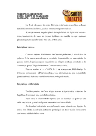 PROGRAMA SABER DIREITO
CURSO: DIREITO DO CONSUMIDOR
PROFESSOR: LINDOJON BEZERRA
No Brasil não ocorre de modo diferente, onde levam-se conflitos ao Poder
Judiciário em última instância, quando não se consegue resolvê-los.
A justiça soma-se ao princípio da intangibilidade da dignidade humana,
como fundamento de todas as normas jurídicas, na medida em que qualquer
pretensão jurídica deve ter como base uma ordem justa.
Princípio da pobreza
Constitui objetivo fundamental da Constituição Federal, a erradicação da
pobreza. E ela mesma entende que a população é constituída, em sua maioria, de
pessoas pobres. E para assegurar o equilíbrio nas relações jurídicas, sobretudo as de
consumo, é que o Código de Defesa do Consumidor foi criado.
Deve-se analisar a Lei nº 8.078, de 11 de setembro de 1990 (Código de
Defesa do Consumidor – CDC), tomando por base a incidência de uma comunidade
pobre dentro do mercado, visando uma maior proteção à mesma.
Princípio da solidariedade
Também previsto na Carta Magna em seu artigo terceiro, o objetivo da
República de construir uma sociedade solidária.
Neste caso, a solidariedade significa que os cidadãos são parte de um
todo, a sociedade, que se interligam e constroem uma comunidade.
As situações individuais, as relações entre essas situações, as ligações de
ambas com o todo, e deste com cada uma, geridas por um dever maior, como norma
que imputa solidariedade a todos.
 