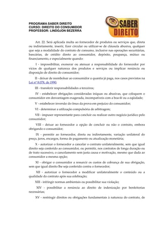 PROGRAMA SABER DIREITO
CURSO: DIREITO DO CONSUMIDOR
PROFESSOR: LINDOJON BEZERRA
Art. 22. Será aplicada multa ao fornecedor de produtos ou serviços que, direta
ou indiretamente, inserir, fizer circular ou utilizar-se de cláusula abusiva, qualquer
que seja a modalidade do contrato de consumo, inclusive nas operações securitárias,
bancárias, de crédito direto ao consumidor, depósito, poupança, mútuo ou
financiamento, e especialmente quando:
I - impossibilitar, exonerar ou atenuar a responsabilidade do fornecedor por
vícios de qualquer natureza dos produtos e serviços ou implicar renúncia ou
disposição de direito do consumidor;
II - deixar de reembolsar ao consumidor a quantia já paga, nos casos previstos na
Lei nº 8.078, de 1990;
III - transferir responsabilidades a terceiros;
IV - estabelecer obrigações consideradas iníquas ou abusivas, que coloquem o
consumidor em desvantagem exagerada, incompatíveis com a boa-fé ou a eqüidade;
V - estabelecer inversão do ônus da prova em prejuízo do consumidor;
VI - determinar a utilização compulsória de arbitragem;
VII - impuser representante para concluir ou realizar outro negócio jurídico pelo
consumidor;
VIII - deixar ao fornecedor a opção de concluir ou não o contrato, embora
obrigando o consumidor;
IX - permitir ao fornecedor, direta ou indiretamente, variação unilateral do
preço, juros, encargos, forma de pagamento ou atualização monetária;
X - autorizar o fornecedor a cancelar o contrato unilateralmente, sem que igual
direito seja conferido ao consumidor, ou permitir, nos contratos de longa duração ou
de trato sucessivo, o cancelamento sem justa causa e motivação, mesmo que dada ao
consumidor a mesma opção;
XI - obrigar o consumidor a ressarcir os custos de cobrança de sua obrigação,
sem que igual direito lhe seja conferido contra o fornecedor;
XII - autorizar o fornecedor a modificar unilateralmente o conteúdo ou a
qualidade do contrato após sua celebração;
XIII - infringir normas ambientais ou possibilitar sua violação;
XIV - possibilitar a renúncia ao direito de indenização por benfeitorias
necessárias;
XV - restringir direitos ou obrigações fundamentais à natureza do contrato, de
 