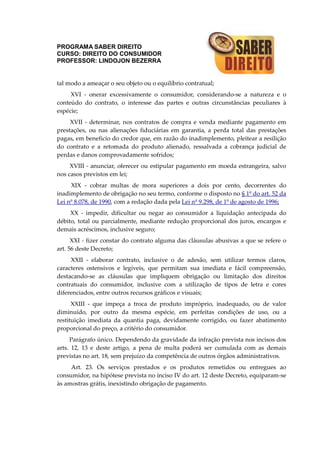 PROGRAMA SABER DIREITO
CURSO: DIREITO DO CONSUMIDOR
PROFESSOR: LINDOJON BEZERRA
tal modo a ameaçar o seu objeto ou o equilíbrio contratual;
XVI - onerar excessivamente o consumidor, considerando-se a natureza e o
conteúdo do contrato, o interesse das partes e outras circunstâncias peculiares à
espécie;
XVII - determinar, nos contratos de compra e venda mediante pagamento em
prestações, ou nas alienações fiduciárias em garantia, a perda total das prestações
pagas, em beneficio do credor que, em razão do inadimplemento, pleitear a resilição
do contrato e a retomada do produto alienado, ressalvada a cobrança judicial de
perdas e danos comprovadamente sofridos;
XVIII - anunciar, oferecer ou estipular pagamento em moeda estrangeira, salvo
nos casos previstos em lei;
XIX - cobrar multas de mora superiores a dois por cento, decorrentes do
inadimplemento de obrigação no seu termo, conforme o disposto no § 1º do art. 52 da
Lei nº 8.078, de 1990, com a redação dada pela Lei nº 9.298, de 1º de agosto de 1996;
XX - impedir, dificultar ou negar ao consumidor a liquidação antecipada do
débito, total ou parcialmente, mediante redução proporcional dos juros, encargos e
demais acréscimos, inclusive seguro;
XXI - fizer constar do contrato alguma das cláusulas abusivas a que se refere o
art. 56 deste Decreto;
XXII - elaborar contrato, inclusive o de adesão, sem utilizar termos claros,
caracteres ostensivos e legíveis, que permitam sua imediata e fácil compreensão,
destacando-se as cláusulas que impliquem obrigação ou limitação dos direitos
contratuais do consumidor, inclusive com a utilização de tipos de letra e cores
diferenciados, entre outros recursos gráficos e visuais;
XXIII - que impeça a troca de produto impróprio, inadequado, ou de valor
diminuído, por outro da mesma espécie, em perfeitas condições de uso, ou a
restituição imediata da quantia paga, devidamente corrigido, ou fazer abatimento
proporcional do preço, a critério do consumidor.
Parágrafo único. Dependendo da gravidade da infração prevista nos incisos dos
arts. 12, 13 e deste artigo, a pena de multa poderá ser cumulada com as demais
previstas no art. 18, sem prejuízo da competência de outros órgãos administrativos.
Art. 23. Os serviços prestados e os produtos remetidos ou entregues ao
consumidor, na hipótese prevista no inciso IV do art. 12 deste Decreto, equiparam-se
às amostras grátis, inexistindo obrigação de pagamento.
 