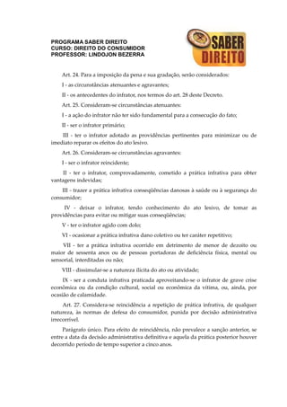 PROGRAMA SABER DIREITO
CURSO: DIREITO DO CONSUMIDOR
PROFESSOR: LINDOJON BEZERRA
Art. 24. Para a imposição da pena e sua gradação, serão considerados:
I - as circunstâncias atenuantes e agravantes;
II - os antecedentes do infrator, nos termos do art. 28 deste Decreto.
Art. 25. Consideram-se circunstâncias atenuantes:
I - a ação do infrator não ter sido fundamental para a consecução do fato;
II - ser o infrator primário;
III - ter o infrator adotado as providências pertinentes para minimizar ou de
imediato reparar os efeitos do ato lesivo.
Art. 26. Consideram-se circunstâncias agravantes:
I - ser o infrator reincidente;
II - ter o infrator, comprovadamente, cometido a prática infrativa para obter
vantagens indevidas;
III - trazer a prática infrativa conseqüências danosas à saúde ou à segurança do
consumidor;
IV - deixar o infrator, tendo conhecimento do ato lesivo, de tomar as
providências para evitar ou mitigar suas conseqüências;
V - ter o infrator agido com dolo;
VI - ocasionar a prática infrativa dano coletivo ou ter caráter repetitivo;
VII - ter a prática infrativa ocorrido em detrimento de menor de dezoito ou
maior de sessenta anos ou de pessoas portadoras de deficiência física, mental ou
sensorial, interditadas ou não;
VIII - dissimular-se a natureza ilícita do ato ou atividade;
IX - ser a conduta infrativa praticada aproveitando-se o infrator de grave crise
econômica ou da condição cultural, social ou econômica da vítima, ou, ainda, por
ocasião de calamidade.
Art. 27. Considera-se reincidência a repetição de prática infrativa, de qualquer
natureza, às normas de defesa do consumidor, punida por decisão administrativa
irrecorrível.
Parágrafo único. Para efeito de reincidência, não prevalece a sanção anterior, se
entre a data da decisão administrativa definitiva e aquela da prática posterior houver
decorrido período de tempo superior a cinco anos.
 