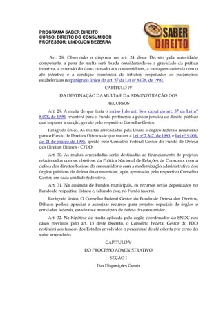 PROGRAMA SABER DIREITO
CURSO: DIREITO DO CONSUMIDOR
PROFESSOR: LINDOJON BEZERRA
Art. 28. Observado o disposto no art. 24 deste Decreto pela autoridade
competente, a pena de multa será fixada considerando-se a gravidade da prática
infrativa, a extensão do dano causado aos consumidores, a vantagem auferida com o
ato infrativo e a condição econômica do infrator, respeitados os parâmetros
estabelecidos no parágrafo único do art. 57 da Lei nº 8.078, de 1990.
CAPÍTULO IV
DA DESTINAÇÃO DA MULTA E DAADMINISTRAÇÃO DOS
RECURSOS
Art. 29. A multa de que trata o inciso I do art. 56 e caput do art. 57 da Lei nº
8.078, de 1990, reverterá para o Fundo pertinente à pessoa jurídica de direito público
que impuser a sanção, gerido pelo respectivo Conselho Gestor.
Parágrafo único. As multas arrecadadas pela União e órgãos federais reverterão
para o Fundo de Direitos Difusos de que tratam a Lei nº 7.347, de 1985, e Lei nº 9.008,
de 21 de março de 1995, gerido pelo Conselho Federal Gestor do Fundo de Defesa
dos Direitos Difusos - CFDD.
Art. 30. As multas arrecadadas serão destinadas ao financiamento de projetos
relacionados com os objetivos da Política Nacional de Relações de Consumo, com a
defesa dos direitos básicos do consumidor e com a modernização administrativa dos
órgãos públicos de defesa do consumidor, após aprovação pelo respectivo Conselho
Gestor, em cada unidade federativa.
Art. 31. Na ausência de Fundos municipais, os recursos serão depositados no
Fundo do respectivo Estado e, faltando este, no Fundo federal.
Parágrafo único. O Conselho Federal Gestor do Fundo de Defesa dos Direitos,
Difusos poderá apreciar e autorizar recursos para projetos especiais de órgãos e
entidades federais, estaduais e municipais de defesa do consumidor.
Art. 32. Na hipótese de multa aplicada pelo órgão coordenador do SNDC nos
casos previstos pelo art. 15 deste Decreto, o Conselho Federal Gestor do FDD
restituirá aos fundos dos Estados envolvidos o percentual de até oitenta por cento do
valor arrecadado.
CAPÍTULO V
DO PROCESSO ADMINISTRATIVO
SEÇÃO I
Das Disposições Gerais
 