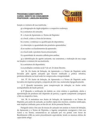 PROGRAMA SABER DIREITO
CURSO: DIREITO DO CONSUMIDOR
PROFESSOR: LINDOJON BEZERRA
função e o número de sua matrícula;
g) a designação do órgão julgador e o respectivo endereço;
h) a assinatura do autuado;
II - o Auto de Apreensão e o Termo de Depósito:
a) o local, a data e a hora da lavratura;
b) o nome, o endereço e a qualificação do depositário;
c) a descrição e a quantidade dos produtos apreendidos;
d) as razões e os fundamentos da apreensão;
e) o local onde o produto ficará armazenado;
f) a quantidade de amostra colhida para análise;
g) a identificação do agente autuante, sua assinatura, a indicação do seu cargo
ou função e o número de sua matrícula;
h) a assinatura do depositário;
i) as proibições contidas no § 1º do art. 21 deste Decreto.
Art. 36. Os Autos de Infração, de Apreensão e o Termo de Depósito serão
lavrados pelo agente autuante que houver verificado a prática infrativa,
preferencialmente no local onde foi comprovada a irregularidade.
Art. 37. Os Autos de Infração, de Apreensão e o Termo de Depósito serão
lavrados em impresso próprio, composto de três vias, numeradas tipograficamente.
§ 1º Quando necessário, para comprovação de infração, os Autos serão
acompanhados de laudo pericial.
§ 2º Quando a verificação do defeito ou vício relativo à qualidade, oferta e
apresentação de produtos não depender de perícia, o agente competente consignará
o fato no respectivo Auto.
Art. 38. A assinatura nos Autos de Infração, de Apreensão e no Termo de
Depósito, por parte do autuado, ao receber cópias dos mesmos, constitui notificação,
sem implicar confissão, para os fins do art. 44 do presente Decreto.
Parágrafo único. Em caso de recusa do autuado em assinar os Autos de Infração,
de Apreensão e o Termo de Depósito, o Agente competente consignará o fato nos
Autos e no Termo, remetendo-os ao autuado por via postal, com Aviso de
Recebimento (AR) ou outro procedimento equivalente, tendo os mesmos efeitos do
caput deste artigo.
 